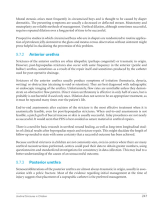 Urethral Strictures in Children 247
Meatal stenosis arises most frequently in circumcised boys and is thought to be caused by diaper
dermatitis. The presenting symptoms are usually a decreased or deflected stream. Meatotomy and
meatoplasty are reliable methods of management. Urethral dilation, although sometimes successful,
requires repeated dilation over a long period of time to be successful.
Prospective studies in which circumcised boys who are in diapers are randomized to routine applica-
tion of petroleum jelly ointment to the glans and meatus versus observation without ointment might
prove helpful in elucidating the prevention of this problem.
9.7.2 Anterior urethra
Strictures of the anterior urethra are often idiopathic (perhaps congenital) or traumatic in origin.
However, post-hypospadias strictures also occur with some frequency in the anterior (penile and
bulbar) urethra, sometimes as a result of the repair itself and sometimes produced by the catheter
used for post-operative drainage.
Strictures of the anterior urethra usually produce symptoms of irritation (hematuria, dysuria,
wetting) or obstruction (straining to void or retention). They are best diagnosed with radiographic
or endoscopic imaging of the urethra. Unfortunately, flow rates are unreliable unless they demon-
strate an obstructive flow pattern. Direct vision urethrotomy is effective in only half of cases, but is
probably is not harmful if used only once. Dilation does not seem to be an appropriate treatment, as
it must be repeated many times over the patient’s life.
End-to-end anastomosis after excision of the stricture is the most effective treatment when it is
anatomically feasible, even for post-hypospadias strictures. When end-to-end anastomosis is not
feasible, a patch graft of buccal mucosa or skin is usually successful. Inlay procedures are not nearly
as successful. It would seem that PDS is best avoided as suture material in urethral repairs.
There is a need for basic research in urethral wound healing, as well as long-term longitudinal stud-
ies of clinical results after hypospadias repair and stricture repair. This might elucidate the length of
follow-up needed to state with some certainty that a successful outcome has been achieved.
Because urethral strictures in children are not commonly seen, even in centres where there are many
urethral reconstructions performed, centres could pool their data to obtain greater numbers, using
questionnaires and standardized investigations for consistency in data collection. This may lead to a
better understanding of the causes of an unsuccessful outcome.
9.7.3 Posterior urethra
Stenoses/obliterations of the posterior urethra are almost always traumatic in origin, usually in asso-
ciation with a pelvic fracture. Most of the evidence regarding initial management at the time of
injury suggests that placement of a suprapubic catheter is the preferred management.
 