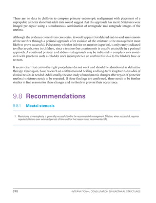 International Consultation on Urethral Strictures
248
There are no data in children to compare primary endoscopic realignment with placement of a
suprapubic catheter alone but adult data would suggest that this approach has merit. Strictures were
imaged pre-repair using a simultaneous combination of retrograde and antegrade images of the
urethra.
Although the evidence comes from case series, it would appear that delayed end-to-end anastomosis
of the urethra through a perineal approach after excision of the stricture is the management most
likely to prove successful. Pubectomy, whether inferior or anterior (superior), is only rarely indicated
to effect repair, even in children, since a tension-free anastomosis is usually attainable in a perineal
approach. A combined perineal and abdominal approach may be indicated in complex cases associ-
ated with problems such as bladder neck incompetence or urethral fistulas to the bladder base or
rectum.
It seems clear that cut-to-the-light procedures do not work and should be abandoned as definitive
therapy. Once again, basic research on urethral wound healing and long-term longitudinal studies of
clinical results is needed. Additionally, the one study of urodynamic changes after repair of posterior
urethral strictures needs to be repeated. If these findings are confirmed, there needs to be further
studies to find reasons for these changes and methods to prevent their occurrence.
9.8 Recommendations
9.8.1 Meatal stenosis
1. Meatotomy or meatoplasty is generally successful and is the recommended management. Dilation, when successful, requires
repeated dilations over extended periods of time and for that reason is not recommended (A).
 