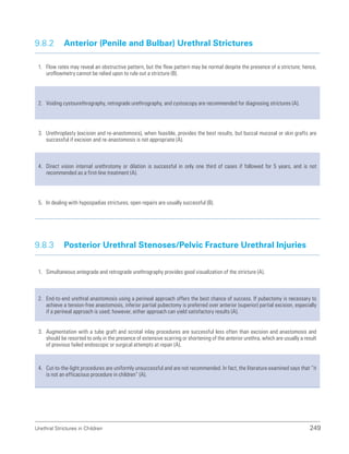 Urethral Strictures in Children 249
9.8.2 Anterior (Penile and Bulbar) Urethral Strictures
1. Flow rates may reveal an obstructive pattern, but the flow pattern may be normal despite the presence of a stricture; hence,
uroflowmetry cannot be relied upon to rule out a stricture (B).
2. Voiding cystourethrography, retrograde urethrography, and cystoscopy are recommended for diagnosing strictures (A).
3. Urethroplasty (excision and re-anastomosis), when feasible, provides the best results, but buccal mucosal or skin grafts are
successful if excision and re-anastomosis is not appropriate (A).
4. Direct vision internal urethrotomy or dilation is successful in only one third of cases if followed for 5 years, and is not
recommended as a first-line treatment (A).
5. In dealing with hypospadias strictures, open repairs are usually successful (B).
9.8.3 Posterior Urethral Stenoses/Pelvic Fracture Urethral Injuries
1. Simultaneous antegrade and retrograde urethrography provides good visualization of the stricture (A).
2. End-to-end urethral anastomosis using a perineal approach offers the best chance of success. If pubectomy is necessary to
achieve a tension-free anastomosis, inferior partial pubectomy is preferred over anterior (superior) partial excision, especially
if a perineal approach is used; however, either approach can yield satisfactory results (A).
3. Augmentation with a tube graft and scrotal inlay procedures are successful less often than excision and anastomosis and
should be resorted to only in the presence of extensive scarring or shortening of the anterior urethra, which are usually a result
of previous failed endoscopic or surgical attempts at repair (A).
4. Cut-to-the-light procedures are uniformly unsuccessful and are not recommended. In fact, the literature examined says that “it
is not an efficacious procedure in children” (A).
 