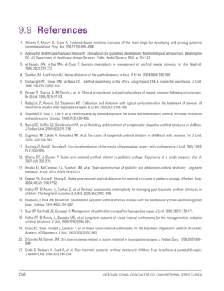 International Consultation on Urethral Strictures
250
9.9 References
1. Abrams P, Khoury S, Grant A. Evidence-based medicine overview of the main steps for developing and grading guideline
recommendations. Prog Urol. 2007;17(3):681–684.
2. Agency for Health Care Policy and Research. Clinical practice guidelines development: Methodological perspectives. Washington
DC: US Department of Health and Human Services, Public Health Service; 1992. p. 115-127.
3. el-Kasaby AW, el-Baz MA, el-Zayat T. Eversion meatoplasty in management of urethral meatal stenosis. Int Urol Nephrol.
1996;28(2):229-233.
4. Searles JM, MacKinnon AE. Home-dilatation of the urethral meatus in boys. BJU Int. 2004;93(4):596-597.
5. Cartwright PC, Snow BW, McNees DC. Urethral meatotomy in the office using topical EMLA cream for anesthesia. J Urol.
1996;156(2 Pt 2):857-858.
6. Persad R, Sharma S, McTavish J, et al. Clinical presentation and pathophysiology of meatal stenosis following circumcision.
Br J Urol. 1995;75(1):91-93.
7. Radojicic ZI, Perovic SV, Stojanoski KD. Calibration and dilatation with topical corticosteroid in the treatment of stenosis of
neourethral meatus after hypospadias repair. BJU Int. 2006;97(1):166-168.
8. Shenfeld OZ, Gdor J, Katz R, et al. Urethroplasty, by perineal approach, for bulbar and membranous urethral strictures in children
and adolescents. Urology. 2008;71(3):430-433.
9. Banks FC, Griffin SJ, Steinbrecher HA, et al. Aetiology and treatment of symptomatic idiopathic urethral strictures in children.
J Pediatr Urol. 2009;5(3):215-218.
10. Sugimoto M, Kakehi Y, Yamashita M, et al. Ten cases of congenital urethral stricture in childhood with enuresis. Int J Urol.
2005;12(6):558-562.
11. Garibay JT, Reid C, Gonzalez R. Functional evaluation of the results of hypospadias surgery with uroflowmetry. J Urol. 1995;154(2
Pt 2):835-836.
12. Chiang DT, A Dewan P. Guide wire-assisted urethral dilation in pediatric urology: Experience of a single surgeon. Urol J.
2007;4(4):226-229.
13. Rourke KF, McCammon KA, Sumfest JM, et al. Open reconstruction of pediatric and adolescent urethral strictures: Long-term
followup. J Urol. 2003;169(5):1818-1821.
14. Dewan PA, Gotov E, Chiang D. Guide wire-assisted urethral dilatation for urethral strictures in pediatric urology. J Pediatr Surg.
2003;38(12):1790-1792.
15. Hafez AT, El-Assmy A, Sarhan O, et al. Perineal anastomotic urethroplasty for managing post-traumatic urethral strictures in
children: The long-term outcome. BJU Int. 2005;95(3):403-406.
16. Faerber GJ, Park JM, Bloom DA. Treatment of pediatric urethral stricture disease with the neodymium:yttrium-aluminum-garnet
laser. Urology. 1994;44(2):264-267.
17. Duel BP, Barthold JS, Gonzalez R. Management of urethral strictures after hypospadias repair. J Urol. 1998;160(1):170-171.
18. Hafez AT, El-Assmy A, Dawaba MS, et al. Long-term outcome of visual internal urethrotomy for the management of pediatric
urethral strictures. J Urol. 2005;173(2):595-597.
19. Hsiao KC, Baez-Trinidad L, Lendvay T, et al. Direct vision internal urethrotomy for the treatment of pediatric urethral strictures:
Analysis of 50 patients. J Urol. 2003;170(3):952-955.
20. DiSandro M, Palmer JM. Stricture incidence related to suture material in hypospadias surgery. J Pediatr Surg. 1996;31(7):881-
884.
21. Orabi S, Badawy H, Saad A, et al. Post-traumatic posterior urethral stricture in children: How to achieve a successful repair.
J Pediatr Urol. 2008;4(4):290-294.
 