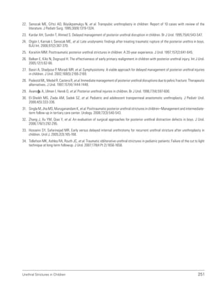 Urethral Strictures in Children 251
22. Senocak ME, Ciftci AO, Büyükpamukçu N, et al. Transpubic urethroplasty in children: Report of 10 cases with review of the
literature. J Pediatr Surg. 1995;30(9):1319-1324.
23. Kardar AH, Sundin T, Ahmed S. Delayed management of posterior urethral disruption in children. Br J Urol. 1995;75(4):543-547.
24. Otgün I, Karnak I, Senocak ME, et al. Late urodynamic findings after treating traumatic rupture of the posterior urethra in boys.
BJU Int. 2006;97(2):367-370.
25. Koraitim MM. Posttraumatic posterior urethral strictures in children: A 20-year experience. J Urol. 1997;157(2):641-645.
26. Balkan E, Kilic N, Dogruyol H. The effectiveness of early primary realignment in children with posterior urethral injury. Int J Urol.
2005;12(1):62-66.
27. Basiri A, Shadpour P, Moradi MR, et al. Symphysiotomy: A viable approach for delayed management of posterior urethral injuries
in children. J Urol. 2002;168(5):2166-2169.
28. Podestá ML, Medel R, Castera R, et al. Immediate management of posterior urethral disruptions due to pelvic fracture: Therapeutic
alternatives. J Urol. 1997;157(4):1444-1448.
29. Avanoğlu A, Ulman I, Herek O, et al. Posterior urethral injuries in children. Br J Urol. 1996;77(4):597-600.
30. El-Sheikh MG, Ziada AM, Sadek SZ, et al. Pediatric and adolescent transperineal anastomotic urethroplasty. J Pediatr Urol.
2008;4(5):333-336.
31. Singla M, Jha MS, Muruganandam K, et al. Posttraumatic posterior urethral strictures in children–Management and intermediate-
term follow-up in tertiary care center. Urology. 2008;72(3):540-543.
32. Zhang J, Xu YM, Qiao Y, et al. An evaluation of surgical approaches for posterior urethral distraction defects in boys. J Urol.
2006;176(1):292-295.
33. Hosseini SY, Safarinejad MR. Early versus delayed internal urethrotomy for recurrent urethral stricture after urethroplasty in
children. Urol J. 2005;2(3):165-168.
34. Tollefson MK, Ashley RA, Routh JC, et al. Traumatic obliterative urethral strictures in pediatric patients: Failure of the cut to light
technique at long-term followup. J Urol. 2007;178(4 Pt 2):1656-1658.
 