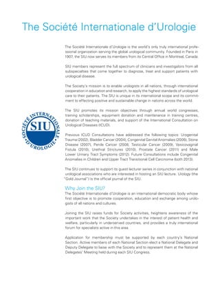 The Société Internationale d’Urologie is the world’s only truly international profe-
ssional organization serving the global urological community. Founded in Paris in
1907, the SIU now serves its members from its Central Office in Montreal, Canada.
SIU members represent the full spectrum of clinicians and investigators from all
subspecialties that come together to diagnose, treat and support patients with
urological disease.
The Society’s mission is to enable urologists in all nations, through international
cooperation in education and research, to apply the highest standards of urological
care to their patients. The SIU is unique in its international scope and its commit-
ment to effecting positive and sustainable change in nations across the world.
The SIU promotes its mission objectives through annual world congresses,
training scholarships, equipment donation and maintenance in training centres,
donation of teaching materials, and support of the International Consultation on
Urological Diseases (ICUD).
Previous ICUD Consultations have addressed the following topics: Urogenital
Trauma (2002), Bladder Cancer (2004), Congenital Genital Anomalies (2006), Stone
Disease (2007), Penile Cancer (2008, Testicular Cancer (2009), Vesicovaginal
Fistula (2010), Urethral Strictures (2010), Prostate Cancer (2011) and Male
Lower Urinary Tract Symptoms (2012). Future Consultations include Congenital
Anomalies in Children and Upper Tract Transitional Cell Carcinoma (both 2013).
The SIU continues to support its guest lecturer series in conjunction with national
urological associations who are interested in hosting an SIU lecture. Urology (the
“Gold Journal”) is the official journal of the SIU.
Why Join the SIU?
The Société Internationale d’Urologie is an international democratic body whose
first objective is to promote cooperation, education and exchange among urolo-
gists of all nations and cultures.
Joining the SIU raises funds for Society activities, heightens awareness of the
important work that the Society undertakes in the interest of patient health and
welfare, particularly in underserved countries, and provides a truly international
forum for specialists active in this area.
Application for membership must be supported by each country’s National
Section. Active members of each National Section elect a National Delegate and
Deputy Delegate to liaise with the Society and to represent them at the National
Delegates’ Meeting held during each SIU Congress.
The Société Internationale d’Urologie
 