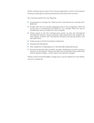 All SIU members have a voice in this inclusive organization, which is committed to
building increasingly far-reaching educational and endowment activities.
SIU members benefit from the following:
ƒ
ƒ A subscription to Urology, the “Gold Journal” (international non-member price:
$494 US)
ƒ
ƒ At least 20% off non-member registration fees at SIU congresses. With the
annual cost of membership only $150 US, you actually offset the cost of
membership when you attend our next Congress.
ƒ
ƒ Online access to the SIU members-only section to view the international
membership directory, access exclusive video streaming of live surgeries as
they happen, network with international members and training centers, and
pay dues online.
ƒ
ƒ Online access to ICUD Consultation publications
ƒ
ƒ Quarterly SIU Newsletter
ƒ
ƒ Peer recognition of belonging to an internationally-respected society
ƒ
ƒ Annual membership fees are $150, however, developing countries receive a
discount on annual dues. Trainee members are not required to pay unless they
wish to receive Urology, in which case a nominal fee is charged.
Please contact central.office@siu-urology.org or visit the website for more details:
www.siu-urology.org
 