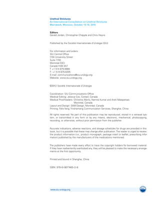 Urethral Strictures
An International Consultation on Urethral Strictures
Marrakech, Morocco, October 13-16, 2010
Editors
Gerald Jordan, Christopher Chapple and Chris Heyns
Published by the Société Internationale d’Urologie (SIU)
For information and orders:
SIU Central Office
1155 University Street
Suite 1155
Montréal (QC)
Canada H3B 3A7
T: +1 514 875-5665
F: +1 514 875-0205
E-mail: communications@siu-urology.org
Website: www.siu-urology.org
©2012 Société Internationale d’Urologie
Coordination: SIU Communications Office
Medical Editing: Jessica Cox, Corbeil, Canada
Medical Proofreaders: 
Christine Albino, Namita Kumar and Areti Malapetsas
Montréal, Canada
Layout and Design: SAM Design, Montréal, Canada
Printing: Felix Yang, Yinshantang Communication Services, Shanghai, China
All rights reserved. No part of this publication may be reproduced, stored in a retrieval sys-
tem, or transmitted in any form or by any means, electronic, mechanical, photocopying,
recording, or otherwise, without prior permission from the publisher.
Accurate indications, adverse reactions, and dosage schedules for drugs are provided in this
book, but it is possible that these may change after publication.The reader is urged to review
the product information (i.e., product monograph, package insert or leaflet, prescribing infor-
mation) published by the manufacturers of the medications mentioned.
The publishers have made every effort to trace the copyright holders for borrowed material.
If they have inadvertently overlooked any, they will be pleased to make the necessary arrange­
ments at the first opportunity.
Printed and bound in Shanghai, China
ISBN: 978–0–9877465–2–8
www.siu-urology.org
 