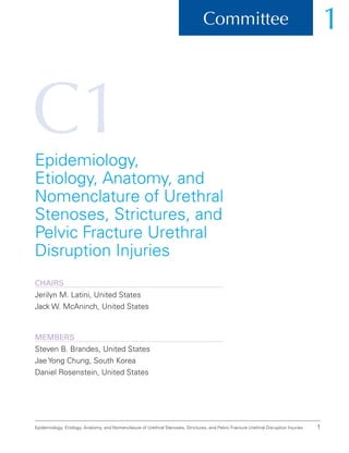C1
1
Committee 1
Epidemiology, Etiology, Anatomy, and Nomenclature of Urethral Stenoses, Strictures, and Pelvic Fracture Urethral Disruption Injuries
Epidemiology,
Etiology, Anatomy, and
Nomenclature of Urethral
Stenoses, Strictures, and
Pelvic Fracture Urethral
Disruption Injuries
ChairS
Jerilyn M. Latini, United States
Jack W. McAninch, United States
Members
Steven B. Brandes, United States
Jae Yong Chung, South Korea
Daniel Rosenstein, United States
 