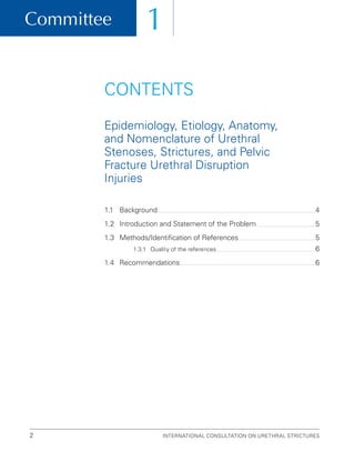 Committee
International Consultation on Urethral Strictures
2
1
1.1 Background 4
1.2	
Introduction and Statement of the Problem 5
1.3	
Methods/Identification of References 5
1.3.1 Quality of the references 6
1.4 Recommendations 6
CONTENTS
Epidemiology, Etiology, Anatomy,
and Nomenclature of Urethral
Stenoses, Strictures, and Pelvic
Fracture Urethral Disruption
Injuries
 