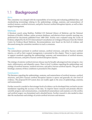 International Consultation on Urethral Strictures
4
1.1 Background
Aims
This committee was charged with the responsibility of reviewing and evaluating published data, and
standardizing terminology relating to the epidemiology, etiology, anatomy, and nomenclature of
urethral stenoses, urethral strictures, and pelvic fracture urethral disruption injuries, as well as their
surgical management.
Methods
A literature search using Medline, PubMed (US National Library of Medicine and the National
Institutes of Health), Embase, online acronym databases, and abstracts from scientific meetings was
performed for documents published from 1980–2010. Articles were evaluated using the Levels of
Evidence adapted by the ICUD (International Consultation on Urological Diseases) from the Oxford
Centre for Evidence-Based Medicine. Recommendations were based on the level of evidence and
discussed among the committee members to reach a consensus.
Results
The nomenclature pertinent to urethral stenoses, urethral strictures, and pelvic fracture urethral
injuries, as well as their surgical management, is presented in this chapter. There is expert opinion
to support standards regarding the epidemiology, anatomy, and nomenclature of urethral stenoses,
urethral strictures, and pelvic fracture urethral disruption injuries.
The etiology of anterior urethral stricture disease may be broadly subcategorized into iatrogenic, trau-
matic, inflammatory, and idiopathic causes. There is level 3 evidence regarding the epidemiology and
etiology of urethral stenoses, urethral strictures, and pelvic fracture urethral injuries. The gross and
histologic anatomy of these conditions is presented in this chapter.
Conclusions
The literature regarding the epidemiology, anatomy, and nomenclature of urethral stenoses, urethral
strictures, and pelvic fracture urethral disruption injuries is sparse and generally of a low level of
evidence. The proposed ICUD system does not readily apply to the areas of epidemiology, anatomy,
and nomenclature.
Further research is needed so that stronger levels of evidence can be developed that can lead to recom-
mendations regarding the accuracy of the data. To improve future research and promote effective
scientific progress and communication, a standardized nomenclature and anatomy as to the urethra
and urethral surgery was formulated and is detailed herein. Further research is also needed to eluci-
date the mechanisms and etiology of certain urethral strictures and stenoses.
 