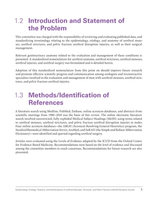 5
Epidemiology, Etiology, Anatomy, and Nomenclature of Urethral Stenoses, Strictures, and Pelvic Fracture Urethral Disruption Injuries
1.2 
Introduction and Statement of
the Problem
This committee was charged with the responsibility of reviewing and evaluating published data, and
standardizing terminology relating to the epidemiology, etiology, and anatomy of urethral steno-
ses, urethral strictures, and pelvic fracture urethral disruption injuries, as well as their surgical
management.
Relevant genitourinary anatomy related to the evaluation and management of these conditions is
presented. A standardized nomenclature for urethral anatomy, urethral strictures, urethral stenoses,
urethral injuries, and urethral surgery was formulated and is detailed herein.
Adoption of this standardized nomenclature from this point on should improve future research
and promote effective scientific progress and communication among urologists and reconstructive
specialists involved in the evaluation and management of men with urethral stenoses, urethral stric-
tures, and pelvic fracture urethral injuries.
1.3 Methods/Identification of
References
A literature search using Medline, PubMed, Embase, online acronym databases, and abstracts from
scientific meetings from 1980–2010 was the basis of this review. The online electronic literature
search involved unrestricted, fully exploded Medical Subject Headings (MeSH) using terms related
to urethral stenoses, urethral strictures, and pelvic fracture urethral disruption injuries in males.
Four online acronym databases–the ARGH (Acronym Resolving General Heuristics) program, the
Stanford Biomedical Abbreviation Server, AroMed, and SaRAD (the Simple and Robust Abbreviation
Dictionary)–were identified and queried regarding urethral surgery.
Articles were evaluated using the Levels of Evidence adapted by the ICUD from the Oxford Centre
for Evidence-Based Medicine. Recommendations were based on the level of evidence and discussed
among the committee members to reach consensus. Recommendations for future research are also
presented.
 