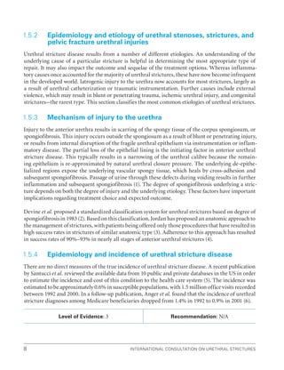 International Consultation on Urethral Strictures
8
1.5.2 
Epidemiology and etiology of urethral stenoses, strictures, and
pelvic fracture urethral injuries
Urethral stricture disease results from a number of different etiologies. An understanding of the
underlying cause of a particular stricture is helpful in determining the most appropriate type of
repair. It may also impact the outcome and sequelae of the treatment options. Whereas inflamma-
tory causes once accounted for the majority of urethral strictures, these have now become infrequent
in the developed world. Iatrogenic injury to the urethra now accounts for most strictures, largely as
a result of urethral catheterization or traumatic instrumentation. Further causes include external
violence, which may result in blunt or penetrating trauma, ischemic urethral injury, and congenital
strictures–the rarest type. This section classifies the most common etiologies of urethral strictures.
1.5.3 Mechanism of injury to the urethra
Injury to the anterior urethra results in scarring of the spongy tissue of the corpus spongiosum, or
spongiofibrosis. This injury occurs outside the spongiosum as a result of blunt or penetrating injury,
or results from internal disruption of the fragile urethral epithelium via instrumentation or inflam-
matory disease. The partial loss of the epithelial lining is the initiating factor in anterior urethral
stricture disease. This typically results in a narrowing of the urethral calibre because the remain-
ing epithelium is re-approximated by natural urethral closure pressure. The underlying de-epithe-
lialized regions expose the underlying vascular spongy tissue, which heals by cross-adhesion and
subsequent spongiofibrosis. Passage of urine through these defects during voiding results in further
inflammation and subsequent spongiofibrosis (1). The degree of spongiofibrosis underlying a stric-
ture depends on both the degree of injury and the underlying etiology. These factors have important
implications regarding treatment choice and expected outcome.
Devine et al. proposed a standardized classification system for urethral strictures based on degree of
spongiofibrosis in 1983 (2). Based on this classification, Jordan has proposed an anatomic approach to
the management of strictures, with patients being offered only those procedures that have resulted in
high success rates in strictures of similar anatomic type (3). Adherence to this approach has resulted
in success rates of 90%–93% in nearly all stages of anterior urethral strictures (4).
1.5.4 Epidemiology and incidence of urethral stricture disease
There are no direct measures of the true incidence of urethral stricture disease. A recent publication
by Santucci et al. reviewed the available data from 10 public and private databases in the US in order
to estimate the incidence and cost of this condition to the health care system (5). The incidence was
estimated to be approximately 0.6% in susceptible populations, with 1.5 million office visits recorded
between 1992 and 2000. In a follow-up publication, Anger et al. found that the incidence of urethral
stricture diagnoses among Medicare beneficiaries dropped from 1.4% in 1992 to 0.9% in 2001 (6).
Level of Evidence: 3 Recommendation: N/A
 