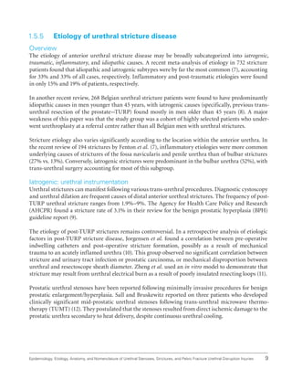 9
Epidemiology, Etiology, Anatomy, and Nomenclature of Urethral Stenoses, Strictures, and Pelvic Fracture Urethral Disruption Injuries
1.5.5 Etiology of urethral stricture disease
Overview
The etiology of anterior urethral stricture disease may be broadly subcategorized into iatrogenic,
traumatic, inflammatory, and idiopathic causes. A recent meta-analysis of etiology in 732 stricture
patients found that idiopathic and iatrogenic subtypes were by far the most common (7), accounting
for 33% and 33% of all cases, respectively. Inflammatory and post-traumatic etiologies were found
in only 15% and 19% of patients, respectively.
In another recent review, 268 Belgian urethral stricture patients were found to have predominantly
idiopathic causes in men younger than 45 years, with iatrogenic causes (specifically, previous trans-
urethral resection of the prostate–TURP) found mostly in men older than 45 years (8). A major
weakness of this paper was that the study group was a cohort of highly selected patients who under-
went urethroplasty at a referral centre rather than all Belgian men with urethral strictures.
Stricture etiology also varies significantly according to the location within the anterior urethra. In
the recent review of 194 strictures by Fenton et al. (7), inflammatory etiologies were more common
underlying causes of strictures of the fossa navicularis and penile urethra than of bulbar strictures
(27% vs. 13%). Conversely, iatrogenic strictures were predominant in the bulbar urethra (52%), with
trans-urethral surgery accounting for most of this subgroup.
Iatrogenic: urethral instrumentation
Urethral strictures can manifest following various trans-urethral procedures. Diagnostic cystoscopy
and urethral dilation are frequent causes of distal anterior urethral strictures. The frequency of post-
TURP urethral stricture ranges from 1.9%–9%. The Agency for Health Care Policy and Research
(AHCPR) found a stricture rate of 3.1% in their review for the benign prostatic hyperplasia (BPH)
guideline report (9).
The etiology of post-TURP strictures remains controversial. In a retrospective analysis of etiologic
factors in post-TURP stricture disease, Jorgensen et al. found a correlation between pre-operative
indwelling catheters and post-operative stricture formation, possibly as a result of mechanical
trauma to an acutely inflamed urethra (10). This group observed no significant correlation between
stricture and urinary tract infection or prostatic carcinoma, or mechanical disproportion between
urethral and resectoscope sheath diameter. Zheng et al. used an in vitro model to demonstrate that
stricture may result from urethral electrical burn as a result of poorly insulated resecting loops (11).
Prostatic urethral stenoses have been reported following minimally invasive procedures for benign
prostatic enlargement/hyperplasia. Sall and Bruskewitz reported on three patients who developed
clinically significant mid-prostatic urethral stenoses following trans-urethral microwave thermo-
therapy (TUMT) (12). They postulated that the stenoses resulted from direct ischemic damage to the
prostatic urethra secondary to heat delivery, despite continuous urethral cooling.
 