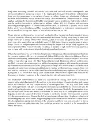 International Consultation on Urethral Strictures
10
Long-term indwelling catheters are closely associated with urethral stricture development. The
mechanism of injury is pressure necrosis of the fragile epithelium, as well as chronic inflammation
from infection perpetuated by the catheter. Changes in catheter design, e.g., substitution of silicone
for latex, have helped to reduce stricture incidence. Clean intermittent catheterization is a widely
applied technique for facilitation of bladder emptying in various conditions. Hydrophilic catheters
may be used for intermittent catheterization without catheter jelly (13). Urethral strictures arise
following prolonged periods of intermittent catheterization. In a series of 75 patients with a mean
follow-up of 7 years, Wyndaele and Maes found urethral structures to be the most common compli-
cation, mostly occurring after 5 years of intermittent catheterization (14).
Visual internal urethrotomy has been widely used as first-line therapy for short segment strictures.
Stricture recurrence following internal urethrotomy is a common finding, particularly in series with
longer follow-up. In a large retrospective analysis, Albers et al. found an approximately 37% recur-
rence rate with a mean follow-up period of 4 years (15). Risk factors for recurrence included strictures
longer than 1 cm and post-operative catheter drainage for longer than 3 days. They suggested that
urethroplasty/urethral reconstruction be considered in patients at high risk for stricture recurrence
and in those with one treatment failure following internal urethrotomy.
Others have confirmed the law of diminishing returns with repeated dilation or internal urethrotomy
for recurrent strictures. Heyns et al. prospectively followed 210 men for 48 months following dilation
or internal urethrotomy, and found that a second dilation for early stricture recurrence was of no value
at the 2–year follow-up point (16). Many believe that repeated dilations or internal urethrotomies
establish a chronic inflammatory process within the corpus spongiosum, which may be perpetuated
by urine extravasation within the corpus spongiosum. Barbagli et al. showed diffuse inflammation in
excised post-urethrotomy spongiosum at the time of eventual urethroplasty, and suggested that post-
urethrotomy recurrences are secondary to diffuse disease of the corpus spongiosum (17). Conversely,
Kjaergaard et al. found that weekly clean intermittent catheterization significantly reduced the
frequency of stricture recurrence at the original site after internal urethrotomy (18).
The UroLume® endoprosthesis has been used successfully in treating short bulbar strictures in
appropriately selected patients (19). In addition to the complications of stent migration and encrus-
tation, recurrent stricture may complicate use of the endoprosthesis. This may result from incor-
rect stent deployment, with part of the original stricture lying outside the end of the stent (20). An
additional overlapping stent may be added to treat the recurrence. Similarly, if overlapping stents
become separated, fibrosis and obstruction between the stents may occur. Post-operative intrastent
hyperplasia may also cause obstruction, typically in the first 3 months following stent insertion
(19). In symptomatic cases, this may be dealt with using careful resection. Histologic evaluation of
resected hyperplastic tissue reveals polypoid hyperplasia with variable inflammatory cell infiltrates
(21). Complications arising from the use of the UroLume stent have been seen secondary to its use
outside of its current applications, and thus careful patient selection is critical to the successful use
of this device (22).
 
