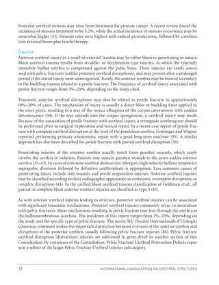 International Consultation on Urethral Strictures
12
Posterior urethral stenosis may arise from treatment for prostate cancer. A recent review found the
incidence of stenosis treatment to be 5.2%, while the actual incidence of stenosis occurrence may be
somewhat higher (33). Stenosis rates were highest with radical prostatectomy, followed by combina-
tion external beam plus brachytherapy.
Trauma
Anterior urethral injury as a result of external trauma may be either blunt or penetrating in nature.
Blunt urethral trauma results from straddle- or deceleration-type injuries, in which the relatively
immobile bulbar urethra is compressed against the pubic bone. These injuries are rarely associ-
ated with pelvic fractures (unlike posterior urethral disruptions), and may present after a prolonged
period if the initial injury went unrecognized. Rarely, the anterior urethra may be injured secondary
to the buckling trauma related to a penile fracture. The frequency of urethral injury associated with
penile fracture ranges from 3%–20%, depending on the study cited.
Traumatic anterior urethral disruptions may also be related to penile fracture in approximately
10%–20% of cases. The mechanism of injury is usually a direct blow or buckling force applied to
the erect penis, resulting in a tear of the tunica albuginea of the corpus cavernosum with sudden
detumescence (34). If the tear extends into the corpus spongiosum, a urethral injury may result.
Because of the association of penile fracture with urethral injury, a retrograde urethrogram should
be performed prior to surgical exploration and tunical repair. In a recent case report of penile frac-
ture with complete urethral disruption at the level of the pendulous urethra, Gottenger and Wagner
reported performing primary anastomotic repair with a good long-term outcome (35). A similar
approach has also been described for penile fracture with partial urethral disruption (36).
Penetrating injuries of the anterior urethra usually result from gunshot wounds, which rarely
involve the urethra in isolation. Patients may sustain gunshot wounds to the penis and/or anterior
urethra (37–43). In cases of extensive urethral destruction (shotgun, high-velocity bullets) temporary
suprapubic diversion followed by definitive urethroplasty is appropriate. Less common causes of
penetrating injury include stab wounds and penile amputation injuries. Anterior urethral injuries
may be classified according to their radiographic appearance as contusions, incomplete disruptions, or
complete disruptions (44). In the unified blunt urethral trauma classification of Goldman et al., all
partial or complete blunt anterior urethral injuries are classified as type 5 (45).
As with anterior urethral injuries leading to stricture, posterior urethral injuries can be associated
with significant traumatic mechanisms. Posterior urethral injuries commonly occur in association
with pelvic fractures. Shear mechanisms resulting in pelvic fracture may tear through the urethra at
the bulbomembranous junction. The incidence of this injury ranges from 3%–25%, depending on
the study and the specific type of pelvic fracture. The recent SIU (Société Internationale d’Urologie)
consensus statement makes the important distinction between strictures of the anterior urethra and
disruptions of the posterior urethra, usually following pelvic fracture injuries (46). Pelvic fracture
urethral disruption (distraction) injuries are addressed in great detail in another section of this
Consultation. By consensus of the Consultation, Pelvic Fracture Urethral Distraction Defects repre-
sent a subset of the larger Pelvic Fracture Urethral Injuries subcategory.
 