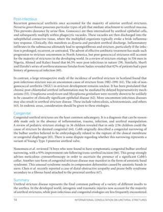 International Consultation on Urethral Strictures
14
Post-infectious
Recurrent gonococcal urethritis once accounted for the majority of anterior urethral strictures.
Neisseria gonorrhoeae possesses particular types of pili that mediate attachment to urethral mucosa.
This prevents clearance by urine flow. Gonococci are then internalized by urethral epithelial cells,
and subsequently multiply within phagocytic vacuoles. These vacuoles are then discharged into the
subepithelial connective tissue, where the multiplied organisms typically evoke a brisk inflamma-
tory response. Clinically, this manifests as dysuria and purulent urethral discharge. Inflammatory
infiltrates in the submucosa ultimately lead to spongiofibrosis and stricture, particularly if the infec-
tion is prolonged, recurrent, or untreated. The advent of effective antibiotic treatment has made such
progression to stricture uncommon in North America, but post-gonococcal strictures still account
for the majority of strictures in the developing world. In a review of stricture etiology in 556 men in
Nigeria, Ahmed and Kalayi found that 66.5% were post-infectious in nature (59). Similarly, Sharfi
and Elarabi’s series of urethrocutaneous fistulas from Sudan revealed that 82% of patients had a past
history of gonococcal infection (60).
In contrast, a large retrospective study of the incidence of urethral stricture in Scotland found that
post-infectious stricture was an uncommon cause of stricture from 1982–1991 (61). The role of non-
gonococcal urethritis (NGU) in stricture development remains unclear. It has been postulated that
chronic post-chlamydial urethral inflammation may be mediated by delayed hypersensitivity mech-
anisms (55). Ureaplasma urealyticum and Mycoplasma genitalium were recently shown to be unlikely
to be causative of clinically significant epithelial disease (62). More uncommon infectious diseases
may also result in urethral stricture disease. These include tuberculosis, schistosomiasis, and others
(63). In endemic areas, consideration should be given to these etiologies.
Congenital
Congenital urethral strictures are the least common subcategory. It is a diagnosis that can be reason-
ably made only in the absence of inflammation, trauma, infection, and urethral manipulation.
A review of pediatric stricture etiology in 36 children revealed that in only 2/36 children could the
cause of stricture be deemed congenital (64). Cobb originally described a congenital narrowing of
the bulbar urethra believed to be embryologically related to the rupture of the cloacal membrane
or urogenital diaphragm (65). There is some dispute regarding whether this narrowing represents a
variant of Young’s Type 3 posterior urethral valve.
Nonomura et al. reviewed 74 boys who were found to have symptomatic congenital bulbar urethral
narrowing, with a 93% improvement rate following trans-urethral incision (66). This group strongly
advises meticulous cystourethroscopy in order to ascertain the presence of a significant Cobb’s
collar. Another rare form of congenital stricture disease may manifest in the form of amniotic band
syndrome. This unusual syndrome results in compression deformities caused by amniotic bands in
utero. Chen et al. recently reported a case of distal obstructive uropathy and prune-belly syndrome
secondary to a fibrous band attached to the proximal urethra (67).
Summary
Urethral stricture disease represents the final common pathway of a variety of different insults to
the urethra. In the developed world, iatrogenic and traumatic injuries now account for the majority
of urethral strictures, while post-infectious and congenital etiologies are less frequently encountered.
 