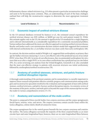 15
Epidemiology, Etiology, Anatomy, and Nomenclature of Urethral Stenoses, Strictures, and Pelvic Fracture Urethral Disruption Injuries
Inflammatory disease related strictures (e.g., LS) often present a particular reconstructive challenge
and seem to be becoming more common. Thus, an understanding of each of the basic etiologies
outlined here will help the reconstructive surgeon to determine the most appropriate treatment
course.
Level of Evidence: 2b Recommendation: N/A
1.5.6 Economic impact of urethral stricture disease
In the US national databases reviewed by Santucci et al., the estimated annual expenditure for
urethral stricture disease was $191 million, or $6000 per year for each patient treated (5). While
this estimate applies only to the US, the amount is significant by US standards for a single diagnosis,
and is relevant internationally as a considerable expenditure for a commonly encountered problem.
Various authors have addressed the most cost-effective approach to treating urethral stricture disease.
Rourke and Jordan used a cost minimization decision analysis model that suggested that treatment
with internal urethrotomy for a 2 cm bulbar stricture was more costly than early urethroplasty (68).
In contrast, the decision analysis model of Wright et al. suggested that urethroplasty as primary ther-
apy for bulbar strictures measuring 1–2 cm is cost effective only if the predicted success of an initial
DVIU is less than 35% (69). In terms of cost effectiveness, they recommended urethroplasty for stric-
tures that recur after a single DVIU or in cases where urethrotomy has a predicted success rate below
35%. In a series reviewing cost analysis from the United Kingdom, Greenwell et al. also concluded
that the most cost-effective strategy in patients with recurrent strictures was initial urethrotomy
followed by urethroplasty/urethral reconstruction (70).
1.5.7 
Anatomy of urethral stenoses, strictures, and pelvic fracture
urethral disruption injuries
A thorough understanding of the pertinent anatomy and its nomenclature is crucially important to
improve future research and promote effective scientific progress and communication among urolo-
gists and reconstructive specialists involved in the evaluation and management of men with urethral
stenoses, urethral strictures, and pelvic fracture urethral disruption injuries. An extensive review of
the anatomy of the penis, urethra, and male pelvis is beyond the scope of this manuscript but we refer
the reader to various comprehensive reviews (71–73).
1.5.8 Anatomy and nomenclature of the male urethra
The penis is composed of three erectile bodies (two corpora cavernosa and the corpus spongiosum),
fascial layers, arteries, veins, and nerves. The corpora cavernosa contain erectile tissue within the
tunica albuginea, a dense elastic sheath of connective tissue.
The corpus spongiosum lies in the ventral groove beneath the two corpora cavernosa and contains
the urethra. The tunica albuginea surrounds the majority of the three corporal bodies as an inner
circular layer and outer longitudinal layer; however, there are no outer longitudinal fibres between
 