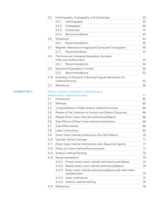 2.5	
Urethrography, Cystography, and Cystoscopy 33
2.5.1 Urethrography 33
2.5.2 Cystography 40
2.5.3 Cystoscopy 41
2.5.4 Recommendations 43
2.6 Ultrasound 44
2.6.1 Recommendations 45
2.7	
Magnetic Resonance Imaging and Computed Tomography 46
2.7.1 Recommendation 47
2.8	
The American Urological Association Symptom
Index and Uroflowmetry 47
2.8.1 Recommendations 50
2.9 Sexual and Ejaculatory Function 50
2.9.1 Recommendations 53
2.10	
Evaluation of Outcome Following Surgical Intervention for
Urethral Stricture 53
2.11 References 56
Committee 3 	 
Dilation, Internal Urethrotomy and Stenting of
Male Anterior Urethral Strictures 61
3.1 Introduction 65
3.2 Methods 65
3.3	
Incision/Dilation of Male Anterior Urethral Strictures 66
3.4	
Review of the Literature on Incision and Dilation Outcomes 66
3.5	
Repeat Direct Vision Internal Urethrotomy/Dilation 68
3.6	
Side Effects of Direct Vision Internal Urethrotomy 68
3.7 Cost Effectiveness 69
3.8 Laser Urethrotomy 69
3.9	
Direct Vision Internal Urethrotomy Plus Self-Dilation 70
3.10 Catheter Urinary Drainage 71
3.11	
Direct Vision Internal Urethrotomy with Adjunctive Agents 71
3.12	
Effect on Future Urethral Reconstruction 71
3.13 Anterior Urethral Stenting 72
3.14 Recommendations 74
3.14.1 Primary direct vision internal urethrotomy and dilation 74
3.14.2 Repeat direct vision internal urethrotomy/dilation 74
3.14.3	
Direct vision internal urethrotomy/dilation and intermittent
catheterization75
3.14.4 Laser urethrotomy 75
3.14.5 Anterior urethral stenting 75
3.15 References 76
 
