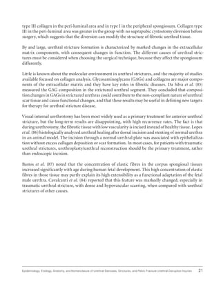 21
Epidemiology, Etiology, Anatomy, and Nomenclature of Urethral Stenoses, Strictures, and Pelvic Fracture Urethral Disruption Injuries
type III collagen in the peri-luminal area and in type I in the peripheral spongiosum. Collagen type
III in the peri-luminal area was greater in the group with no suprapubic cystostomy diversion before
surgery, which suggests that the diversion can modify the structure of fibrotic urethral tissue.
By and large, urethral stricture formation is characterized by marked changes in the extracellular
matrix components, with consequent changes in function. The different causes of urethral stric-
tures must be considered when choosing the surgical technique, because they affect the spongiosum
differently.
Little is known about the molecular environment in urethral strictures, and the majority of studies
available focused on collagen analysis. Glycosaminoglycans (GAGs) and collagens are major compo-
nents of the extracellular matrix and they have key roles in fibrotic diseases. Da Silva et al. (85)
measured the GAG composition in the strictured urethral segment. They concluded that composi-
tion changes in GAGs in strictured urethras could contribute to the non-compliant nature of urethral
scar tissue and cause functional changes, and that these results may be useful in defining new targets
for therapy for urethral stricture disease.
Visual internal urethrotomy has been most widely used as a primary treatment for anterior urethral
stricture, but the long-term results are disappointing, with high recurrence rates. The fact is that
during urethrotomy, the fibrotic tissue with low vascularity is incised instead of healthy tissue. Lopes
et al. (86) histologically analyzed urethral healing after dorsal incision and stenting of normal urethra
in an animal model. The incision through a normal urethral plate was associated with epithelializa-
tion without excess collagen deposition or scar formation. In most cases, for patients with traumatic
urethral strictures, urethroplasty/urethral reconstruction should be the primary treatment, rather
than endoscopic incision.
Bastos et al. (87) noted that the concentration of elastic fibres in the corpus spongiosal tissues
increased significantly with age during human fetal development. This high concentration of elastic
fibres in those tissue may partly explain its high extensibility as a functional adaptation of the fetal
male urethra. Cavalcanti et al. (84) reported that this feature was markedly changed, especially in
traumatic urethral stricture, with dense and hypovascular scarring, when compared with urethral
strictures of other causes.
 