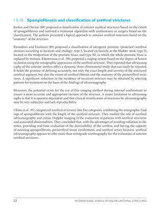 International Consultation on Urethral Strictures
22
1.5.10 Spongiofibrosis and classification of urethral strictures
Jordan and Devine (88) proposed a classification of anterior urethral strictures based on the extent
of spongiofibrosis and outlined a treatment algorithm with urethrotomy or surgery based on the
classification. The authors presented a logical approach to anterior urethral strictures based on the
“anatomy” of the stricture.
Pansadoro and Emiliozzi (89) proposed a classification of iatrogenic prostatic (posterior) urethral
stenoses according to location and etiology: type I, located exclusively at the bladder neck; type II,
located in the midportion of the prostatic fossa; and type III, in which the whole prostatic fossa is
replaced by stenosis. Klosterman et al. (90) proposed a staging system based on the degree of lumen
occlusion using the sonographic appearance of the urethral stricture. They reported that ultrasonog-
raphy of the anterior urethra offers a dynamic three-dimensional study that can easily be repeated.
It holds the promise of defining accurately, not only the exact length and severity of the strictured
urethral segment, but also the extent of urethral fibrosis and the anatomy of the periurethral struc-
tures. A significant reduction in the incidence of recurrent stricture may be obtained by selecting
patients for treatment on the basis of the findings of ultrasonography.
Moreover, the potential exists for the use of this imaging method during internal urethrotomy to
ensure a more accurate and appropriate incision of the stricture. A major limitation to ultrasonog-
raphy is that it is operator dependent and that clinical stratification of strictures by ultrasonography
may be very subjective and lack reproducibility.
Chiou et al. (91) categorized urethral strictures into five categories, combining the sonographic find-
ings of spongiofibrosis with the length of the urethral stricture. They studied the role of urethral
ultrasonography and colour Doppler imaging in the evaluation of patients with urethral strictures
and associated abnormalities. They concluded that, with the advantages of avoiding radiation to the
testes, providing real-time evaluation of the distensibility of the urethra, and having the capacity
of assessing spongiofibrosis, periurethral tissue involvement, and urethral artery location, urethral
ultrasonography appears to offer more than retrograde urethrography for the evaluation of anterior
urethral strictures.
 
