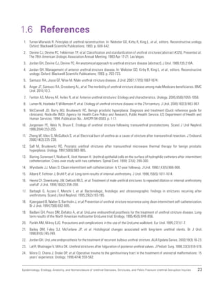 23
Epidemiology, Etiology, Anatomy, and Nomenclature of Urethral Stenoses, Strictures, and Pelvic Fracture Urethral Disruption Injuries
1.6 References
1. Turner-Warwick R. Principles of urethral reconstruction. In: Webster GD, Kirby R, King L, et al., editors. Reconstructive urology.
Oxford: Blackwell Scientific Publications; 1993. p. 609-642.
2. Devine CJ, Devine PC, Felderman TP, et al. Classification and standardization of urethral strictures [abstract #325]. Presented at:
The 78th American Urologic Association Annual Meeting; 1983 Apr 17-21; Las Vegas.
3. Jordan GH, Devine CJ, Devine PC. An anatomical approach to urethral stricture disease [abstract]. J Urol. 1986;135:210A.
4. Jordan GH. Management of anterior urethral stricture disease. In: Webster GD, Kirby R, King L, et al., editors. Reconstructive
urology. Oxford: Blackwell Scientific Publications; 1993. p. 703-723.
5. Santucci RA, Joyce GF, Wise M. Male urethral stricture disease. J Urol. 2007;177(5):1667-1674.
6. Anger JT, Santucci RA, Grossberg AL, et al. The morbidity of urethral stricture disease among male Medicare beneficiaries. BMC
Urol. 2010;10:3.
7. Fenton AS, Morey AF, Aviles R, et al. Anterior urethral strictures: Etiology and characteristics. Urology. 2005;65(6):1055-1058.
8. Lumen N, Hoebeke P, Willemsen P, et al. Etiology of urethral stricture disease in the 21st century. J Urol. 2009;182(3):983-987.
9. McConnell JD, Barry MJ, Bruskewitz RC. Benign prostatic hyperplasia: Diagnosis and treatment (Quick reference guide for
clinicians). Rockville (MD): Agency for Health Care Policy and Research, Public Health Service, US Department of Health and
Human Services; 1994. Publication No.: AHCPR 94-0583. p. 1-17.
10. Jorgensen PE, Weis N, Bruun E. Etiology of urethral stricture following transurethral prostatectomy. Scand J Urol Nephrol.
1986;20(4):253-255.
11. Zheng W, Vilos G, McCulloch S, et al. Electrical burn of urethra as a cause of stricture after transurethral resection. J Endourol.
2000;14(2):225-228.
12. Sall M, Bruskewitz RC. Prostatic urethral strictures after transurethral microwave thermal therapy for benign prostatic
hyperplasia. Urology. 1997;50(6):983-985.
13. Biering-Sorensen F, Nielsen K, Vest Hansen H. Urethral epithelial cells on the surface of hydrophilic catheters after intermittent
catheterization: Cross-over study with two catheters. Spinal Cord. 1999; 37(4): 299-300.
14. Wyndaele JJ, Maes D. Clean intermittent self-catheterization: A 12-year followup. J Urol. 1990;143(5):906-908.
15. Albers P, Fichtner J, Bruhl P, et al. Long-term results of internal urethrotomy. J Urol. 1996;156(5):1611-1614.
16. Heyns CF, Steenkamp JW, DeKock MLS, et al. Treatment of male urethral strictures: Is repeated dilation or internal urethrotomy
useful? J Urol. 1998;160(2):356-358.
17. Barbagli G, Azzaro F, Menchi I, et al. Bacteriologic, histologic and ultrasonographic findings in strictures recurring after
urethrotomy. Scand J Urol Nephrol. 1995;29(2):193-195.
18. Kjaergaard B, Walter S, Bartholin J, et al. Prevention of urethral stricture recurrence using clean intermittent self-catheterization.
Br J Urol. 1994;73(6):692-695.
19. Badlani GH, Press SM, Defalco A, et al. UroLume endourethral prosthesis for the treatment of urethral stricture disease: Long-
term results of the North American multicenter UroLume trial. Urology. 1995;45(5):846-856.
20. Parikh AM, Milroy EJG. Precautions and complications in the use of the UroLume wallstent. Eur Urol. 1995;27(1):1-7.
21. Bailey DM, Foley SJ, McFarlane JP, et al. Histological changes associated with long-term urethral stents. Br J Urol.
1998;81(5):745-749.
22. Jordan GH. UroLume endoprosthesis for the treatment of recurrent bulbous urethral stricture. AUA Update Series. 2000;19(3):18-23.
23. Lal R, Bhatnagar V, Mitra DK. Urethral strictures after fulguration of posterior urethral valves. J Pediatr Surg. 1998;33(3):518-519.
24. Misra D, Chana J, Drake DP, et al. Operative trauma to the genitourinary tract in the treatment of anorectal malformations: 15
years’ experience. Urology. 1996;47(4):559-562.
 