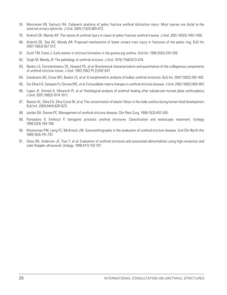 International Consultation on Urethral Strictures
26
78. Mouraviev VB, Santucci RA. Cadaveric anatomy of pelvic fracture urethral distraction injury: Most injuries are distal to the
external urinary sphincter. J Urol. 2005;173(3):869-872.
79. Andrich DE, Mundy AR. The nature of urethral injury in cases of pelvic fracture urethral trauma. J Urol. 2001;165(5):1492-1495.
80. Andrich DE, Day AC, Mundy AR. Proposed mechanisms of lower urinary tract injury in fractures of the pelvic ring. BJU Int.
2007;100(3):567-573
81. Scott TM, Foote J. Early events in stricture formation in the guinea pig urethra. Urol Int. 1980;35(5):334-339.
82. Singh M, Blandy JP. The pathology of urethral stricture. J Urol. 1976;115(6):673-676.
83. Baskin LS, Constantinescu SC, Howard PS, et al. Biochemical characterization and quantitation of the collagenous components
of urethral stricture tissue. J Urol. 1993;150(2 Pt 2):642-647.
84. Cavalcanti AG, Costa WS, Baskin LS, et al. A morphometric analysis of bulbar urethral strictures. BJU Int. 2007;100(2):397-402.
85. Da-Silva EA, Sampaio FJ, Dornas MC, et al. Extracellular matrix changes in urethral stricture disease. J Urol. 2002;168(2):805-807.
86. Lopes JF, Schned A, Ellsworth PI, et al. Histological analysis of urethral healing after tubularized incised plate urethroplasty.
J Urol. 2001;166(3):1014-1017.
87. Bastos AL, Silva EA, Silva Costa W, et al. The concentration of elastic fibres in the male urethra during human fetal development.
BJU Int. 2004;94(4):620-623.
88. Jordan GH, Devine PC. Management of urethral stricture disease. Clin Plast Surg. 1988;15(3):493-505.
89. Pansadoro V, Emiliozzi P. Iatrogenic prostatic urethral strictures: Classification and endoscopic treatment. Urology.
1999;53(4):784-789.
90. Klosterman PW, Laing FC, McAninch JW. Sonourethrography in the evaluation of urethral stricture disease. Urol Clin North Am.
1989;16(4):791-797.
91. Chiou RK, Anderson JC, Tran T, et al. Evaluation of urethral strictures and associated abnormalities using high-resolution and
color Doppler ultrasound. Urology. 1996;47(1):102-107.
 