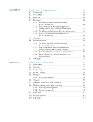 Committee 4 Anterior Urethra – Primary Anastomosis 81
4.1 Background 85
4.2 Introduction 85
4.3 Methods 85
4.4 Discussion 86
4.4.1	
Composite success rate of excision and
primary anastomosis 86
4.4.2	
Cost effectiveness of excision and primary
anastomosis for short bulbar urethral strictures 87
4.4.3 Complications of excision and primary anastomosis 87
4.4.4	
Applications and limitations of excision and
primary anastomosis 88
4.5 Conclusion 88
4.6 Recommendations 89
4.6.1	
Composite success rate of excision and
primary anastomosis 89
4.6.2	
Cost effectiveness of excision and primary
anastomosis versus endoscopic treatment 89
4.6.3 Excision and primary anastomosis complications 90
4.6.4	
Excision and primary anastomosis indications
and Limitations 90
4.7 References 91
Committee 5 Anterior Urethra – Lichen Sclerosus 93
5.1 Introduction 97
5.2 Etiology 97
5.3 Epidemiology 98
5.4 Clinical Features 98
5.5 Diagnosis 98
5.5.1 Histological Diagnosis 98
5.6 Prognosis 99
5.7	
Malignant Potential of Lichen Sclerosus 99
5.8	
Medical management of lichen sclerosus 100
5.8.1 Non-surgical management 101
5.8.2 Surgical management 101
5.9 Conclusion 103
5.10 Recommendations 103
5.11 References 104
 