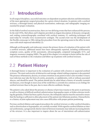 Evaluation and Follow-Up 31
2.1 Introduction
In all surgical disciplines, successful outcomes are dependent on patient selection and determination
of the most appropriate surgical procedure for a given clinical situation. In patients with a urethral
stricture, a thorough history and physical examination, endoscopy, and radiographic imaging are
essential for proper evaluation.
In the field of urethral reconstruction, there are two defining events that have enhanced this process.
In the mid-1970s, McCallum and Colapinto provided an elegant description of dynamic retrograde
and voiding cystourethrography correlated with urethral anatomy (1), outlining techniques still
used today by virtually every reconstructive urologist. The second event was the development of
the flexible cystoscope in 1984, taking this procedure from the operating room to the office in most
cases with much improved tolerability (2).
Although urethrography and endoscopy remain the primary forms of evaluation of the patient with
a urethral stricture, additional means have been subsequently reported, including uroflowmetry,
symptom scores, quality of life assessments, ultrasonography, computed tomography (CT), and
magnetic resonance imaging (MRI). The goal of this chapter is to attempt to better define the role of
each of these methods in the evaluation and follow-up of patients with urethral stricture.
2.2 Patient History
A thorough history is important in the evaluation of a patient with a known or suspected urethral
stricture. The onset and severity of obstructive and storage-related voiding symptoms is documented.
The presence of hematuria, dysuria, or urinary retention at any point in time is also recorded. Urinary
tract infection may take the form of cystitis, prostatitis, or epididymitis, with or without associated
abscess, and should be noted. The patient should also be asked about a history of sexually transmit-
ted diseases, even though in most areas of the world this is currently less common as an etiology for
urethral stricture than in the past, due to more effective antibiotic therapy.
The patient is also asked about the presence or absence of previous trauma to the penis or perineum,
as well as a history of difficult urethral catheterization, hypospadias repair, or lichen sclerosus involv-
ing the genitalia. If there has been a pelvic fracture, the orthopedic injuries must be assessed to ensure
that the healing is sufficient to allow placement of the patient into lithotomy position. Osteoarthritis
or a history of joint replacement may also cause difficulties with proper patient positioning.
Previous urethral dilation and surgical procedures for urethral stricture or other urethral disorders,
such as diverticulum or hypospadias, are carefully recorded. With regard to urethral dilation or inter-
nal urethrotomy, a progressively shorter interval between treatments may indicate increasing density
of the stricture. It is also important to inquire about the use of intermittent self-catheterization
 
