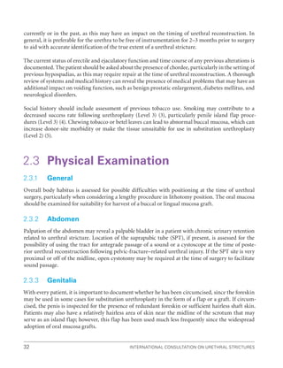 International Consultation on Urethral Strictures
32
currently or in the past, as this may have an impact on the timing of urethral reconstruction. In
general, it is preferable for the urethra to be free of instrumentation for 2–3 months prior to surgery
to aid with accurate identification of the true extent of a urethral stricture.
The current status of erectile and ejaculatory function and time course of any previous alterations is
documented. The patient should be asked about the presence of chordee, particularly in the setting of
previous hypospadias, as this may require repair at the time of urethral reconstruction. A thorough
review of systems and medical history can reveal the presence of medical problems that may have an
additional impact on voiding function, such as benign prostatic enlargement, diabetes mellitus, and
neurological disorders.
Social history should include assessment of previous tobacco use. Smoking may contribute to a
decreased success rate following urethroplasty (Level 3) (3), particularly penile island flap proce-
dures (Level 3) (4). Chewing tobacco or betel leaves can lead to abnormal buccal mucosa, which can
increase donor-site morbidity or make the tissue unsuitable for use in substitution urethroplasty
(Level 2) (5).
2.3 Physical Examination
2.3.1 General
Overall body habitus is assessed for possible difficulties with positioning at the time of urethral
surgery, particularly when considering a lengthy procedure in lithotomy position. The oral mucosa
should be examined for suitability for harvest of a buccal or lingual mucosa graft.
2.3.2 Abdomen
Palpation of the abdomen may reveal a palpable bladder in a patient with chronic urinary retention
related to urethral stricture. Location of the suprapubic tube (SPT), if present, is assessed for the
possibility of using the tract for antegrade passage of a sound or a cystoscope at the time of poste-
rior urethral reconstruction following pelvic-fracture–related urethral injury. If the SPT site is very
proximal or off of the midline, open cystotomy may be required at the time of surgery to facilitate
sound passage.
2.3.3 Genitalia
With every patient, it is important to document whether he has been circumcised, since the foreskin
may be used in some cases for substitution urethroplasty in the form of a flap or a graft. If circum-
cised, the penis is inspected for the presence of redundant foreskin or sufficient hairless shaft skin.
Patients may also have a relatively hairless area of skin near the midline of the scrotum that may
serve as an island flap; however, this flap has been used much less frequently since the widespread
adoption of oral mucosa grafts.
 