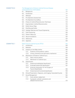 Committee 6 
The Management of Anterior Urethral Stricture Disease
Using Substitution Urethroplasty	 107
6.1 Background 111
6.2 Introduction 111
6.3 Methods 111
6.4 Pre-Operative Assessment 112
6.5 Pre-Operative Counselling 113
6.6	
Choice of Urethral Reconstruction Technique 113
6.7	
Augmentation Urethral Reconstruction 115
6.8 Grafts Versus Flaps 116
6.9 Oral Mucosal Grafts 118
6.10	
Acellular Matrices and Tissue Engineering 119
6.11 Graft Positioning 120
6.12 Patient Follow-Up 122
6.13 Recommendations 122
6.14 References 124
6.15 Appendix 129
Committee 7 Pelvic Fracture Urethral Injuries (PFUI)	 145
7.1 Introduction 149
7.2 Methods 149
7.3 Anatomy of the Male Urethra 150
7.3.1 Anatomy of the posterior urethra 151
7.3.2 Urinary continence and sphincteric mechanism 152
7.4	
Mechanism of Posterior Urethral Injury 154
7.4.1 Pelvic fracture pattern 154
7.4.2 Mechanism of urethral injury 155
7.5 Classification 157
7.5.1 Anatomical radiological classification 157
7.5.2 Extended anatomical classification 157
7.5.3	
American Association for the Surgery of
Trauma Classification 158
7.5.4 Anatomical and functional classification 159
7.6	
Clinical Presentation, Diagnosis, and Imaging: Associated Injuries 162
7.7 Acute Management 164
7.7.1 Early catheter realignment 164
7.7.2	
Suprapubic catheter cystostomy and
delayed reconstruction 172
 