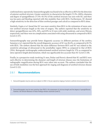 Evaluation and Follow-Up 45
confirmed intra-operatively. Sonourethrography was found to be as effective as RUG for the detection
of anterior urethral stricture. Greater sensitivity to characterize the length (73.3%–100%), diameter,
and degree of spongiofibrosis (77.3%–83.3%) of the urethral stricture was seen with SU, and there
was less pain and bleeding reported with this modality than with RUG. Furthermore, SU showed
a high sensitivity in the detection of false urethral passages and calculi as compared to RUG alone.
Similarly, Gupta et al. found that SU was more sensitive than RUG in the estimation of mean ante-
rior urethral stricture length at the time of surgery. The authors reported that the sensitivity to
detect spongiofibrosis was 42%, 56%, and 83% in 52 men with mild, moderate, and severe fibrosis,
respectively, and there were no complications associated with using ultrasound as compared to RUG
(Level 2) (37).
Sonourethrography may provide better diagnostic accuracy in different portions of the urethra.
Samaiyar et al. reported that the overall diagnostic accuracy of SU was 96.4%, as compared to 85.7%
with RUG. The authors showed that the main difference between RUG and SU was related to the
sensitivity advantage of ultrasound in the penobulbar region (90%) as compared to that of RUG
(70%). Retrograde urethrography underestimated urethral stricture length by 37% as compared to
intra-operative length determination, which was significantly less accurate than SU (Level 2) (38).
Finally, in a prospective study involving 51 men, Peskar and Perovic showed that SU and RUG were
each effective in determining the diameter and length of stricture disease once the limitations of
radiographic magnification during RUG were taken into account. The authors concluded that the
use of both modalities was the best approach for staging and diagnosis of urethral stricture disease
(Level 2) (22).
2.6.1 Recommendations
1. Sonourethrography may be used as an adjunct to RUG in the pre-operative staging of anterior urethral stricture (Level 2; C).
2. Sonourethrography may be more sensitive than RUG in the assessment of stricture length and the degree of spongiofibrosis;
however, the clinical relevance of these findings remains uncertain (Level 2).
 