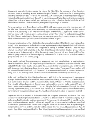 International Consultation on Urethral Strictures
48
Morey et al. were the first to examine the role of the AUA-SI in the assessment of urethroplasty
outcomes (Level 3), enrolling 50 men between the ages of 16 and 73 with urethral stricture requiring
operative intervention (63). The mean pre-operative AUA score of 26.9 excluded 12 men with poste-
rior urethral disruptions in whom the AUA-SI was not assessed. Urethral reconstruction was accom-
plished in a variety of ways, and all men had post-operative evaluation that included the AUA-SI,
administered between 3 and 111 months post-operatively (average: 38 months).
Forty-one patients were deemed successful on RUG, with a mean post-operative symptom score of
5.1. The nine failures with recurrent narrowing on urethrography and/or cystoscopy had a mean
score of 22.5, decreasing to 3.4 after successful repeat urethroplasty. A significant inverse correla-
tion was found with symptom scores and maximum urinary flow rates. The authors concluded that
the AUA-SI was a useful tool in the outcome assessment of urethral stricture treatment, but did not
advocate its use to select patients for urethral reconstruction surgery.
Lemma et al. administered the validated Amharic translation of the AUA-SI to 84 men with predom-
inantly (70%) recurrent urethral stricture on two separate occasions pre-operatively (Level 3) (64,65).
This was compared to 73 men with no symptoms or history of urethral stricture. There was high
internal consistency and reliability of the AUA-SI in the pre-intervention stricture group, with an
average score of 18.4 compared to 5.8 in the control group. Scores of  8 were found in 25% of the
stricture group versus 72% of the control group, and scores of  19 were found in 54% of the stricture
group but only 6% of the control group.
These studies indicate that symptom score assessment may be a useful adjunct in monitoring for
stricture recurrence, and its use is specifically documented in 47% of series published between 2000
and 2008 (36). Its utility may be enhanced by the addition of other investigations, and uroflowmetry,
with its simple, cost-effective, and non-invasive nature, is appealing. Though uroflowmetry has well
documented limitations (Level 2–3) (26,66–69), it is now commonly used in stricture assessment,
being cited as the primary screen for stricture recurrence in 56% of urethroplasty articles (36).
Aydos et al. combined the AUA-SI and uroflowmetry with RUG in the assessment of 33 men approxi-
mately 6 months after reconstruction for posterior urethral disruption (Level 3) (70). While only six
men had recurrent stricture on RUG, these men had a mean AUA score of 30 and a mean maximum
flow rate of 6 mL/sec. In contrast, those with no radiographic recurrence had a mean AUA score of
6 and a mean maximum flow rate of 25.7 mL/sec. Despite the limitations of small sample size, these
findings support the ability of maximum flow rate and AUA score to identify stricture recurrence,
particularly in younger men (mean age: 31), regardless of stricture location or treatment method.
Heyns and Marais attempted to define thresholds for symptom scores and maximum flow rates
indicative of stricture presence or absence (Level 3) (71). They studied 49 patients undergoing RUG
and urethral calibration for stricture assessment. The mean pre-treatment AUA-SI was 12 and the
mean maximum flow rate was 9.45 mL/sec, with significant negative correlations between urethral
diameter and symptom index, and between symptom index and maximum flow. A significant posi-
tive correlation between urethral diameter and maximum flow was noted. They advocate an AUA-SI
greater than 10 or maximum flow less than 15 mL/sec as optimal in excluding stricture (urethral
 