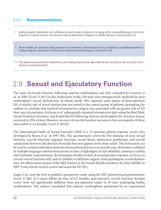 International Consultation on Urethral Strictures
50
2.8.1 Recommendations
1. Voiding symptom assessment and uroflowmetry may be used as adjuncts to imaging and/or cystourethroscopy in the initial
diagnosis of urethral stricture, but cannot be used by themselves to diagnose or reliably exclude a stricture (Level 3; C).
2. When feasible, pre-operative voiding symptom and uroflowmetry determination may be considered as a baseline evaluation to
facilitate objective assessment of intervention outcomes and monitoring over time (Level 3; B).
3. Post-operative assessment of uroflowmetry and voiding symptoms may allow identification of patients who are at low risk of
stricture recurrence (Level 3).
2.9 Sexual and Ejaculatory Function
The topic of erectile function following anterior urethroplasty was first evaluated by Coursey et
al. in 2001 (Level 2) (81). In this multicentre study, 250 men were retrospectively analyzed for post-
urethroplasty sexual dysfunction, of whom nearly 30% reported some degree of post-operative
ED. A similar rate of sexual dysfunction was noted in the control group of patients, prompting the
authors to conclude that urethral reconstructive surgery was associated with no greater risk of ED
than was circumcision. Erickson et al. subsequently reported retrospective data using the Brief Male
Sexual Function Inventory, and found that ED following anterior urethroplasty for stricture disease
occurred in 25% of men. However, recovery of erectile function was seen in the vast majority of these
men within 6–12 months (Level 2) (82,83).
The International Index of Sexual Function (IIEF) is a 15-question patient response survey first
developed by Rosen et al. in 1997 (84). The questionnaire covers the five domains of male sexual
function: erectile function, orgasmic function, sexual desire, intercourse satisfaction, and overall
satisfaction; however, the domain of erectile function appears to be most useful. The instrument can
be used to evaluate individual domains of sexual function or as an overall score. It has been validated
in multiple languages and has been proven to have a high degree of test reliability, construct validity,
and treatment responsiveness. Its limitations involve its lack of sexual partner response, its focus on
current sexual function only, and its inability to delineate organic from psychogenic sexual dysfunc-
tion. An abbreviated version of the IIEF, known as the Sexual Health Inventory for Men (SHIM) or
IIEF-5 may also be used to screen and assess for ED (85).
Anger et al. were the first to publish a prospective study using the IIEF patient-based questionnaire
(Level 2) (86). At a mean follow-up time of 6.2 months, post-operative erectile function domain
scores were not significantly different from pre-operative values in 25 men undergoing bulbar
urethroplasty. The authors concluded that anterior urethroplasty performed by an experienced
 