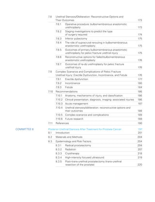 7.8	
Urethral Stenosis/Obliteration: Reconstructive Options and
Their Outcomes 173
7.8.1	
Operative procedure: bulbomembranous anastomotic
urethroplasty173
7.8.2	
Staging investigations to predict the type
of surgery required 174
7.8.3 Inferior pubectomy 175
7.8.4	
The role of supracrural rerouting in bulbomembranous
anastomotic urethroplasty 175
7.8.5	
Outcomes of primary bulbomembranous anastomotic
urethroplasty for pelvic fracture urethral injury 175
7.8.6	
Reconstructive options for failed bulbomembranous
anastomotic urethroplasty 176
7.8.7	
Outcomes of re-do urethroplasty for pelvic fracture
urethral injury 176
7.9	
Complex Scenarios and Complications of Pelvic Fracture
Urethral Injury: Erectile Dysfunction, Incontinence, and Fistula 176
7.9.1 Erectile dysfunction 177
7.9.2 Incontinence 180
7.9.3 Fistula 184
7.10 Recommendations 186
7.10.1 Anatomy, mechanisms of injury, and classification 186
7.10.2	
Clinical presentation, diagnosis, imaging: associated injuries 186
7.10.3 Acute management 187
7.10.4	
Urethral stenosis/obliteration: reconstructive options and
their outcomes 188
7.10.5 Complex scenarios and complications 189
7.10.6 Future research 189
7.11 References 190
Committee 8 Posterior Urethral Stenosis After Treatment for Prostate Cancer 197
8.1 Introduction 201
8.2 Materials and Methods 204
8.3 Epidemiology and Risk Factors 204
8.3.1 Radical prostatectomy 204
8.3.2 Radiation 207
8.3.3 Cryotherapy 218
8.3.4 High-intensity focused ultrasound 219
8.3.5	
Post–trans-urethral prostatectomy (trans-urethral
resection of the prostate) 220
 