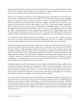 Evaluation and Follow-Up 51
surgeon should not affect erectile function post-operatively. However, one of the limitations of this
study was the relatively small number of men, evaluated at separate institutions, which may have
been too few to detect minor variations in erectile function (Level 2).
Erickson et al. prospectively evaluated 52 men undergoing anterior urethroplasty for stricture disease.
They used the erectile function portion of the IIEF survey and distributed questionnaires to eligible
patients pre-operatively and at 1 month, 3 months, 6 months, and annually post-operatively. The
authors found that the post-operative ED rate may be as high as 38%; however, recovery was seen in
nearly all of these men by 6 months after surgery (Level 2) (87). Bulbar urethroplasty appeared to
affect erectile function to a greater extent than did penile urethroplasty (88% vs. 33%), which may
be explained by the proximity of the bulbar urethra to the nerves responsible for erection. Within
the bulbar urethra subgroup, excision and primary anastomosis led to slightly higher rates of ED
than did augmented anastomotic repairs (50% vs. 26%). The primary limitation of this study was its
inability to detect small differences between the many subgroups, due to the relatively small cohort.
The mechanism for ED following anterior urethroplasty is not clear. Because a significant propor-
tion of men experience temporary ED following urethroplasty, extensive counseling on this topic
and the use of standardized instruments to prospectively monitor these men is encouraged.
Men with urethral stricture have also been reported to complain of concomitant ejaculatory dysfunc-
tion (Level 2) (82,88). Normal ejaculation requires three coordinated steps: emission of the ejaculate
into the urethra by alpha-adrenergic–induced contractions of the prostate, seminal vesicles, and
vas deferens; bladder neck contraction to prevent retrograde ejaculation; and final expulsion of the
semen from the urethra by the somatically coordinated contractions of the bulbocavernosus and
ischocavernosus muscles. The urethra plays an important role in ejaculation in that it serves as the
conduit for semen to be expelled from the body during normal ejaculation. Furthermore, proper
coordination of the bulbocavernosus muscle, which has been shown to aid in semen expulsion, is
also needed for normal ejaculatory function (EjF) (89).
Ejaculatory dysfunction after urethroplasty has been studied considerably less than erectile function.
A retrospective study by Erickson et al. conducted in 2007 on anterior urethroplasty patients used
three EjF questions from the Brief Male Sexual Function Inventory, and found an overall increase
in post-operative ejaculatory scores (from 5.3 to 6.2, p = 0.04) (Level 2) (82). Although this improve-
ment may have simply been due to the relief of urethral obstruction, the findings were interpreted
with caution, due to known problems with sexual function recall (90).
A previous study that evaluated the use of scrotal flaps for urethroplasty noted post-operative ejacu-
latory dysfunction in three men, in all of whom the authors had been unable to re-approximate the
bulbocavernosus muscle over the urethral repair. The affected men noted post-orgasm “dribbling”
of semen from the urethra, and it was presumed that this was from the loss of the bulbocavernosus
contraction and subsequent stasis of semen in the bulb. However, this study was limited by the small
number of men and the lack of a validated instrument to quantify the level of ejaculatory dysfunc-
tion (Level 4) (91).
 
