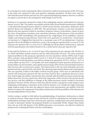 International Consultation on Urethral Strictures
52
In a retrospective study evaluating the effects of posterior urethral reconstruction on EjF, all 32 men
in the study were reported to have post-operative antegrade ejaculation. Of these men, only five
(16%) had decreased volume and only one (3%) experienced delayed ejaculation. However, recall bias
was again a concern due to the retrospective study design (Level 4) (92).
Erickson et al. reported a prospective study of men undergoing anterior urethroplasty for stricture
disease (Level 2) (88). The authors successfully used the Male Sexual Health Questionnaire (MSHQ),
a self-administered questionnaire related to overall sexual function and patient satisfaction devel-
oped by Rosen and colleagues in 2004 (90). The questionnaire contains a seven-item ejaculatory
domain that asks questions related to ejaculatory frequency, latency of ejaculation, volume of ejacu-
late, force of ejaculation, ejaculatory pain, ejaculatory pleasure, and the presence of dry ejaculation.
Similar to the IIEF methodology, this questionnaire has a high degree of test reliability, construct
validity, and treatment responsiveness. Each of the seven questions are scored from 1 (lowest/poor-
est function) to 5 (highest/best function) for a maximum score of 35 (no dysfunction). Good pre-
operative EjF on the MSHQ was defined as a score ≥ 28; average pre-operative EjF as a score of 22–28;
and poor pre-operative EjF as a score of ≤ 21. Although not all ejaculatory dysfunction is captured
with this questionnaire, the authors found it to be a useful tool to assess pre-operative EjF.
In the study by Erickson et al., 11 out of 43 men (25%) reported poor pre-operative EjF. Of these 11,
six (20%) had bulbar urethral strictures and five (38%) had penile strictures. The most commonly
reported problems in this group pre-operatively were low ejaculatory volume (100%), lack of vigor
(91%), and pain with ejaculation (100%) (Level 2). A total of 43 men were studied and the authors
found that the overall ejaculatory score did not change post-operatively (25.54 vs. 26.94, p = 0.17) at
a mean follow-up time of 8.1 ± 6.0 months. Few men complained of post-operative dysfunction at a
median follow-up of 6.8 months, and a significant percentage (19%) of men reported improvement in
their function after reconstructive surgery. The improvement in EjF was most striking for men who
had decreased pre-operative EjF, with nearly 36% reporting improved ejaculation after urethroplasty.
This was especially evident in the bulbar urethral stricture group. There were no individuals who
started with normal pre-operative EjF who were later found to have a significant decrease in func-
tion. Interestingly, the authors reported that they routinely split the bulbocavernosus muscle during
bulbar dissection. Previous reports have shown the importance of this muscle in the normal ejacula-
tory process, and that inhibition or damage of the bulbocavernosus muscle resulted in decreased
ejaculatory function (93,94). However, these data did not involve a prospective study design in men
undergoing urethroplasty. Limitations of the study by Erickson et al. include the single-institution,
single-surgeon origin of the data; the subjective nature of the questionnaire; the inability of the EjF
domain to capture all components of ejaculatory dysfunction; and the possibility of the domains not
moving independently of each other.
Further testing is needed to fully define the pathophysiology of ejaculatory dysfunction as related
to urethral stricture. These types of tests will also be critical in evaluating new minimally invasive
urethroplasty techniques that aim to decrease post-operative complications and sexual dysfunction,
in order to determine whether the proposed benefits are measurable (95,96). Despite these limita-
tions, the use of the EjF domain of the MSHQ represents a non-invasive, cost-effective method of
prospectively evaluating EjF before and after urethroplasty.
 