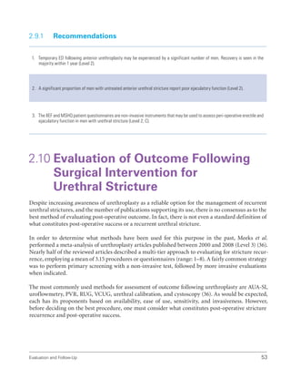 Evaluation and Follow-Up 53
2.9.1 Recommendations
1. Temporary ED following anterior urethroplasty may be experienced by a significant number of men. Recovery is seen in the
majority within 1 year (Level 2).
2. A significant proportion of men with untreated anterior urethral stricture report poor ejaculatory function (Level 2).
3. The IIEF and MSHQ patient questionnaires are non-invasive instruments that may be used to assess peri-operative erectile and
ejaculatory function in men with urethral stricture (Level 2; C).
2.10 
Evaluation of Outcome Following
Surgical Intervention for
Urethral Stricture
Despite increasing awareness of urethroplasty as a reliable option for the management of recurrent
urethral strictures, and the number of publications supporting its use, there is no consensus as to the
best method of evaluating post-operative outcome. In fact, there is not even a standard definition of
what constitutes post-operative success or a recurrent urethral stricture.
In order to determine what methods have been used for this purpose in the past, Meeks et al.
performed a meta-analysis of urethroplasty articles published between 2000 and 2008 (Level 3) (36).
Nearly half of the reviewed articles described a multi-tier approach to evaluating for stricture recur-
rence, employing a mean of 3.15 procedures or questionnaires (range: 1–8). A fairly common strategy
was to perform primary screening with a non-invasive test, followed by more invasive evaluations
when indicated.
The most commonly used methods for assessment of outcome following urethroplasty are AUA-SI,
uroflowmetry, PVR, RUG, VCUG, urethral calibration, and cystoscopy (36). As would be expected,
each has its proponents based on availability, ease of use, sensitivity, and invasiveness. However,
before deciding on the best procedure, one must consider what constitutes post-operative stricture
recurrence and post-operative success.
 