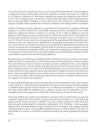 International Consultation on Urethral Strictures
54
At its most basic level, a urethral stricture is a narrowing of the urethral lumen, and urethroplasty
is designed to restore urethral calibre. It has been stated that a stricture may stenose to a calibre of
10–12 French or a diameter of 3 mm before it significantly impairs the voiding flow rate (Level 4)
(32,97). These comments seem to be based on experimental and clinical studies performed more
than 40 years ago (98,99). Therefore, it may be safe to infer that, allowing for a small additional
margin, a urethral calibre of greater than 14 French is unlikely to cause changes in flow or symptoms.
Urethral calibration has been proposed as a useful tool for the assessment of prognosis following
surgery for a urethral stricture (97), and flexible cystoscopy has been considered the most useful
method to confirm the presence or absence of a stricture (Level 4) (100). In addition to stricture
diagnosis, the flexible cystoscope can also be used to calibrate the urethral lumen. The diameter of
the instrument should be measured to aid in this assessment, commonly 5 mm (15.7 French) or 5.5
mm (17.3 French). In many cases, the cystoscope need not be passed beyond the bulbomembranous
junction to assess the surgical repair, significantly decreasing patient discomfort and risk of infec-
tion. Given these factors, flexible cystoscopy can be considered the optimal form of assessment for
stricture recurrence after urethroplasty, with the ability to provide an accurate diagnosis and cali-
brate the urethral lumen. Proponents of RUG may disagree, but imaging may at times be confusing
or uncertain, and when this is the case, the typical response is to pass the flexible cystoscope to better
assess whether a particular area of narrowing is significant.
Post-operative success following urethroplasty differs from lack of stricture recurrence and is more
difficult to define. In some studies, success has been equated with lack of stricture recurrence. Others
have used definitions of success based on symptom assessment, voiding flow rate, a non-validated
questionnaire (Level 3) (101), the need for post-operative intervention for stricture (Level 3) (102), or
some combination thereof. It is clear that with these definitions, some recurrent strictures will be
missed, and therefore post-operative success rates will tend to be higher than the rate free of stricture.
From a clinical standpoint however, post-operative success may be just as (or more) important than
true stricture-free status. When comparing results of future studies, the difference between these
two endpoints will need to be recognized.
The ideal method of follow-up remains to be determined, and it is beyond the scope of this review to
set the standard. It is likely that some combination of the above-noted techniques should be adopted.
A validated patient-reported outcome measure for use following urethroplasty is in development
(103) and could possibly be combined with an objective measure such as voiding flow rate for a
completely non-invasive approach, or with flexible urethroscopy for the most accurate result.
The timing of follow-up is another issue that deserves mention. In the era of buccal mucosa, personal
experience suggests that if the urethra is patent to the flexible cystoscope at 1–2 years following
surgery, future stricture recurrence is unlikely. This seems to differ compared to a time when skin
flaps and grafts predominated for substitution urethroplasty (104). Therefore, a final assessment
approximately 18 months following surgery would seem to be reasonable, with ongoing scheduled
evaluation limited to those with a possible impending stricture or other problem at that time. In
many health care systems, it is difficult to continue to monitor this patient population beyond that
point.
 
