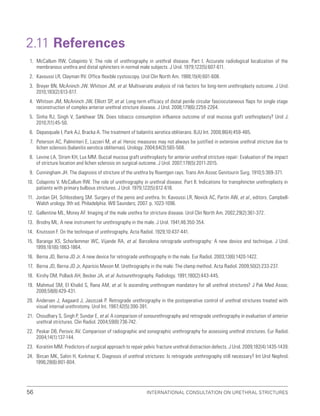 International Consultation on Urethral Strictures
56
2.11 References
1. McCallum RW, Colapinto V. The role of urethrography in urethral disease. Part I. Accurate radiological localization of the
membranous urethra and distal sphincters in normal male subjects. J Urol. 1979;122(5):607-611.
2. Kavoussi LR, Clayman RV. Office flexible cystoscopy. Urol Clin North Am. 1988;15(4):601-608.
3. Breyer BN, McAninch JW, Whitson JM, et al. Multivariate analysis of risk factors for long-term urethroplasty outcome. J Urol.
2010;183(2):613-617.
4. Whitson JM, McAninch JW, Elliott SP, et al. Long-term efficacy of distal penile circular fasciocutaneous flaps for single stage
reconstruction of complex anterior urethral stricture disease. J Urol. 2008;179(6):2259-2264.
5. Sinha RJ, Singh V, Sankhwar SN. Does tobacco consumption influence outcome of oral mucosa graft urethroplasty? Urol J.
2010;7(1):45-50.
6. Depasquale I, Park AJ, Bracka A. The treatment of balanitis xerotica obliterans. BJU Int. 2000;86(4):459-465.
7. Peterson AC, Palminteri E, Lazzeri M, et al. Heroic measures may not always be justified in extensive urethral stricture due to
lichen sclerosis (balanitis xerotica obliternas). Urology. 2004;64(3):565-568.
8. Levine LA, Strom KH, Lux MM. Buccal mucosa graft urethroplasty for anterior urethral stricture repair: Evaluation of the impact
of stricture location and lichen sclerosis on surgical outcome. J Urol. 2007;178(5):2011-2015.
9. Cunningham JH. The diagnosis of stricture of the urethra by Roentgen rays. Trans Am Assoc Genitourin Surg. 1910;5:369-371.
10. Colapinto V, McCallum RW. The role of urethrography in urethral disease. Part II. Indications for transphincter urethroplasty in
patients with primary bulbous strictures. J Urol. 1979;122(5):612-618.
11. Jordan GH, Schlossberg SM. Surgery of the penis and urethra. In: Kavoussi LR, Novick AC, Partin AW, et al., editors. Campbell-
Walsh urology. 9th ed. Philadelphia: WB Saunders; 2007. p. 1023-1096.
12. Gallentine ML, Morey AF. Imaging of the male urethra for stricture disease. Urol Clin North Am. 2002;29(2):361-372.
13. Brodny ML. A new instrument for urethrography in the male. J Urol. 1941;46:350-354.
14. Knutsson F. On the technique of urethrography. Acta Radiol. 1929;10:437-441.
15. Barange XS, Schorlemmer WC, Vijande RA, et al. Barcelona retrograde urethrography: A new device and technique. J Urol.
1999;161(6):1863-1864.
16. Berna JD, Berna JD Jr. A new device for retrograde urethrography in the male. Eur Radiol. 2003;13(6):1420-1422.
17. Berna JD, Berna JD Jr, Aparicio Meson M. Urethrography in the male: The clamp method. Acta Radiol. 2009;50(2):233-237.
18. Kirshy DM, Pollack AH, Becker JA, et al. Autourethrography. Radiology. 1991;180(2):443-445.
19. Mahmud SM, El Khalid S, Rana AM, et al. Is ascending urethrogram mandatory for all urethral strictures? J Pak Med Assoc.
2008;58(8):429-431.
20. Andersen J, Aagaard J, Jaszczak P. Retrograde urethrography in the postoperative control of urethral strictures treated with
visual internal urethrotomy. Urol Int. 1987;42(5):390-391.
21. Choudhary S, Singh P, Sundar E, et al. A comparison of sonourethrography and retrograde urethrography in evaluation of anterior
urethral strictures. Clin Radiol. 2004;59(8):736-742.
22. Peskar DB, Perovic AV. Comparison of radiographic and sonographic urethrography for assessing urethral strictures. Eur Radiol.
2004;14(1):137-144.
23. Koraitim MM. Predictors of surgical approach to repair pelvic fracture urethral distraction defects. J Urol. 2009;182(4):1435-1439.
24. Bircan MK, Sahin H, Korkmaz K. Diagnosis of urethral strictures: Is retrograde urethrography still necessary? Int Urol Nephrol.
1996;28(6):801-804.
 