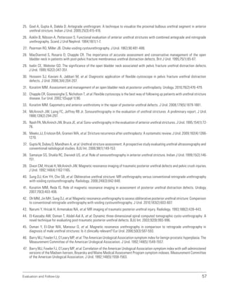 Evaluation and Follow-Up 57
25. Goel A, Gupta A, Dalela D. Antegrade urethrogram: A technique to visualize the proximal bulbous urethral segment in anterior
urethral stricture. Indian J Urol. 2009;25(3):415-416.
26. Asklin B, Nilsson A, Pettersson S. Functional evaluation of anterior urethral strictures with combined antegrade and retrograde
urethrography. Scand J Urol Nephrol. 1984;18(1):1-7.
27. Pearman RO, Miller JB. Choke voiding cystourethrography. J Urol. 1963;90:481-488.
28. MacDiarmid S, Rosario D, Chapple CR. The importance of accurate assessment and conservative management of the open
bladder neck in patients with post-pelvic fracture membranous urethral distraction defects. Brit J Urol. 1995;75(1):65-67.
29. Iselin CE, Webster GD. The significance of the open bladder neck associated with pelvic fracture urethral distraction defects.
J Urol. 1999;162(2):347-351.
30. Hosseini SJ, Kaviani A, Jabbari M, et al. Diagnostic application of flexible cystoscope in pelvic fracture urethral distraction
defects. J Urol. 2006;3(4):204-207.
31. Koraitim MM. Assessment and management of an open bladder neck at posterior urethroplasty. Urology. 2010;76(2):476-479.
32. Chapple CR, Goonesinghe S, Nicholson T, et al. Flexible cystoscopy is the best way of following up patients with urethral stricture
disease. Eur Urol. 2002;1(Suppl 1):90.
33. Koraitim MM. Gapometry and anterior urethrotomy in the repair of posterior urethral defects. J Urol. 2008;179(5):1879-1881.
34. McAninch JW, Laing FC, Jeffrey RB Jr. Sonourethrography in the evaluation of urethral strictures: A preliminary report. J Urol.
1988;139(2):294-297.
35. Nash PA, McAninch JW, Bruce JE, et al. Sono-urethrography in the evaluation of anterior urethral strictures. J Urol. 1995;154(1):72-
76.
36. Meeks JJ, Erickson BA, Granieri MA, et al. Stricture recurrence after urethroplasty: A systematic review. J Urol. 2009;182(4):1266-
1270.
37. Gupta N, Dubey D, Mandhani A, et al. Urethral stricture assessment: A prospective study evaluating urethral ultrasonography and
conventional radiological studies. BJU Int. 2006;98(1):149-153.
38. Samaiyar SS, Shukla RC, Dwivedi US, et al. Role of sonourethrography in anterior urethral stricture. Indian J Urol. 1999;15(2):146-
151.
39. Dixon CM, Hricak H, McAninch JW. Magnetic resonance imaging of traumatic posterior urethral defects and pelvic crush injuries.
J Urol. 1992;148(4):1162-1165.
40. Sung DJ, Kim YH, Cho SB, et al. Obliterative urethral stricture: MR urethrography versus conventional retrograde urethrography
with voiding cystourethrography. Radiology. 2006;240(3):842-848.
41. Koraitim MM, Reda IS. Role of magnetic resonance imaging in assessment of posterior urethral distraction defects. Urology.
2007;70(3):403-406.
42. Oh MM, Jin MH, Sung DJ, et al. Magnetic resonance urethrography to assess obliterative posterior urethral stricture: Comparison
to conventional retrograde urethrography with voiding cystourethrography. J Urol. 2010;183(2):603-607.
43. Narumi Y, Hricak H, Armenakas NA, et al. MR imaging of traumatic posterior urethral injury. Radiology. 1993;188(2):439-443.
44. El-Kassaby AW, Osman T, Abdel-Aal A, et al. Dynamic three-dimensional spiral computed tomographic cysto-urethrography: A
novel technique for evaluating post-traumatic posterior urethral defects. BJU Int. 2003;92(9):993-996.
45. Osman Y, El-Ghar MA, Mansour O, et al. Magnetic resonance urethrography in comparison to retrograde urethrography in
diagnosis of male urethral strictures: Is it clinically relevant? Eur Urol. 2006;50(3):587-593.
46. Barry MJ, Fowler FJ, O’Leary MP, et al. The American Urological Association symptom index for benign prostatic hyperplasia. The
Measurement Committee of the American Urological Association. J Urol. 1992;148(5):1549-1557.
47. Barry MJ, Fowler FJ, O’Leary MP, et al. Correlation of the American Urological Association symptom index with self-administered
versions of the Madsen-Iversen, Boyarsky and Maine Medical Assessment Program symptom indexes. Measurement Committee
of the American Urological Association. J Urol. 1992;148(5):1558-1563.
 