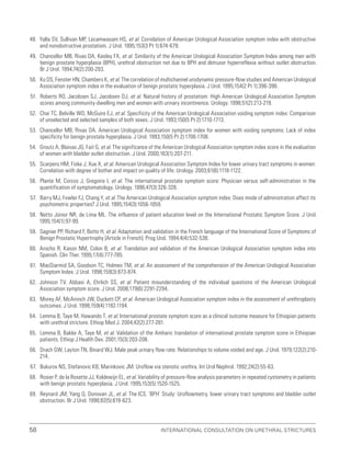 International Consultation on Urethral Strictures
58
48. Yalla SV, Sullivan MP, Lecamwasam HS, et al. Correlation of American Urological Association symptom index with obstructive
and nonobstructive prostatism. J Urol. 1995;153(3 Pt 1):674-679.
49. Chancellor MB, Rivas DA, Keeley FX, et al. Similarity of the American Urological Association Symptom Index among men with
benign prostate hyperplasia (BPH), urethral obstruction not due to BPH and detrusor hyperreflexia without outlet obstruction.
Br J Urol. 1994;74(2):200-203.
50. Ko DS, Fenster HN, Chambers K, et al. The correlation of multichannel urodynamic pressure-flow studies and American Urological
Association symptom index in the evaluation of benign prostatic hyperplasia. J Urol. 1995;154(2 Pt 1):396-398.
51. Roberts RO, Jacobsen SJ, Jacobsen DJ, et al. Natural history of prostatism: High American Urological Association Symptom
scores among community-dwelling men and women with urinary incontinence. Urology. 1998;51(2):213-219.
52. Chai TC, Belville WD, McGuire EJ, et al. Specificity of the American Urological Association voiding symptom index: Comparison
of unselected and selected samples of both sexes. J Urol. 1993;150(5 Pt 2):1710-1713.
53. Chancellor MB, Rivas DA. American Urological Association symptom index for women with voiding symptoms: Lack of index
specificity for benign prostate hyperplasia. J Urol. 1993;150(5 Pt 2):1706-1708.
54. Groutz A, Blaivas JG, Fait G, et al. The significance of the American Urological Association symptom index score in the evaluation
of women with bladder outlet obstruction. J Urol. 2000;163(1):207-211.
55. Scarpero HM, Fiske J, Xue X, et al. American Urological Association Symptom Index for lower urinary tract symptoms in women:
Correlation with degree of bother and impact on quality of life. Urology. 2003;61(6):1118-1122.
56. Plante M, Corcos J, Gregoire I, et al. The international prostate symptom score: Physician versus self-administration in the
quantification of symptomatology. Urology. 1996;47(3):326-328.
57. Barry MJ, Fowler FJ, Chang Y, et al. The American Urological Association symptom index: Does mode of administration affect its
psychometric properties? J Urol. 1995;154(3):1056-1059.
58. Netto Júnior NR, de Lima ML. The influence of patient education level on the International Prostatic Symptom Score. J Urol.
1995;154(1):97-99.
59. Sagnier PP, Richard F, Botto H, et al. Adaptation and validation in the French language of the International Score of Symptoms of
Benign Prostatic Hypertrophy [Article in French]. Prog Urol. 1994;4(4):532-538.
60. Arocho R, Kason NM, Colon B, et al. Translation and validation of the American Urological Association symptom index into
Spanish. Clin Ther. 1995;17(4):777-785.
61. MacDiarmid SA, Goodson TC, Holmes TM, et al. An assessment of the comprehension of the American Urological Association
Symptom Index. J Urol. 1998;159(3):873-874.
62. Johnson TV, Abbasi A, Ehrlich SS, et al. Patient misunderstanding of the individual questions of the American Urological
Association symptom score. J Urol. 2008;179(6):2291-2294.
63. Morey AF, McAninch JW, Duckett CP, et al. American Urological Association symptom index in the assessment of urethroplasty
outcomes. J Urol. 1998;159(4):1192-1194.
64. Lemma B, Taye M, Hawando T, et al. International prostate symptom score as a clinical outcome measure for Ethiopian patients
with urethral stricture. Ethiop Med J. 2004;42(2):277-281.
65. Lemma B, Bakke A, Taye M, et al. Validation of the Amharic translation of international prostate symptom score in Ethiopian
patients. Ethiop J Health Dev. 2001;15(3):203-208.
66. Drach GW, Layton TN, Binard WJ. Male peak urinary flow rate: Relationships to volume voided and age. J Urol. 1979;122(2):210-
214.
67. Bukurov NS, Stefanovic KB, Marinkovic JM. Uroflow via stenotic urethra. Int Urol Nephrol. 1992;24(2):55-63.
68. Rosier P, de la Rosette JJ, Koldewijn EL, et al. Variability of pressure-flow analysis parameters in repeated cystometry in patients
with benign prostatic hyperplasia. J Urol. 1995;153(5):1520-1525.
69. Reynard JM, Yang Q, Donovan JL, et al. The ICS, ‘BPH’ Study: Uroflowmetry, lower urinary tract symptoms and bladder outlet
obstruction. Br J Urol. 1998;82(5):619-623.
 