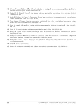 International Consultation on Urethral Strictures
60
95. Wieder JA, Brackett NL, Lynne CM, et al. Anesthetic block of the dorsal penile nerve inhibits vibratory-induced ejaculation in
men with spinal cord injuries. Urology. 2000;55(6):915-917.
96. Barbagli G, De Stefani S, Annino F, et al. Muscle- and nerve-sparing bulbar urethroplasty: A new technique. Eur Urol.
2008;54(2):335-343.
97. Jordan GH, Eltahawy EA, Virasoro R. The technique of vessel sparing excision and primary anastomosis for proximal bulbous
urethral reconstruction. J Urol. 2007;177(5):1799-1802.
98. Turner-Warwick R. Principles of urethral reconstruction. In: Webster G, Kirby R, King L, et al., editors. Reconstructive urology.
Boston: Blackwell Scientific Publications; 1993. p. 609-642.
99. Smith JC, Edwards D, Bryant GH. A practical method of measuring urethral resistance to micturition. Br J Urol. 1966;38(5):
542-546.
100. Smith JC. The measurement and significance of the urinary flow rate. Br J Urol. 1966;38(6):701-706.
101. Mundy AR. Adjuncts to visual internal urethrotomy to reduce the recurrence rate of anterior urethral strictures. Eur Urol.
2007;51(6):1467-1468.
102. Barbagli G, De Angelis M, Romano G, et al. Clinical outcome and quality of life assessment in patients treated with perineal
urethrostomy for anterior urethral stricture disease. J Urol. 2009;182(2):548-557.
103. Barbagli G, Guazzoni G, Lazzeri M. One-stage bulbar urethroplasty: Retrospective analysis of the results in 375 patients. Eur
Urol. 2008;53(4):828-833.
104. Watkin N. Personal communication.
105. Andrich DE, Dunglison N, Greenwell TJ, et al. The long-term results of urethroplasty. J Urol. 2003;170(1):90-92.
 