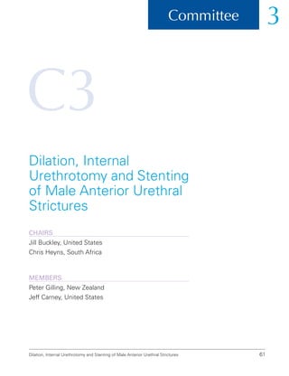 C3
Dilation, Internal Urethrotomy and Stenting of Male Anterior Urethral Strictures 61
Committee 3
Dilation, Internal
Urethrotomy and Stenting
of Male Anterior Urethral
Strictures
ChairS
Jill Buckley, United States
Chris Heyns, South Africa
Members
Peter Gilling, New Zealand
Jeff Carney, United States
 