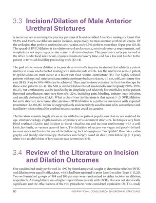 International Consultation on Urethral Strictures
66
3.3 
Incision/Dilation of Male Anterior
Urethral Strictures
A recent survey examining the practice patterns of board-certified American urologists found that
92.8% and 85.6% use dilation and/or incision, respectively, to treat anterior urethral strictures. Of
the urologists that perform urethral reconstruction, only 0.7% perform more than 10 per year (10,11).
The appeal of DVIU/dilation is its relative ease of performance, minimal resource requirements, and
simplicity in not requiring expertise in urethral reconstruction. The procedure can be performed in
the office (under local anesthesia), requires minimal recovery time, and has a low cost burden to the
patient in terms of disability precluding work (12–14).
The goal of incision or dilation is to provide a minimally invasive treatment that achieves a patent
urethra to allow unobstructed voiding with minimal side effects. For the urethra to remain patent,
re-epithelialization must occur at a faster rate than wound contracture (15). For highly selected
patients with optimal stricture characteristics (primary bulbar stricture,  1 cm, soft), a stricture-free
rate (SFR) of up to 50%–70% can be achieved. Thus, urethrotomy remains the first-line therapy for
these select patients (2–4). The SFR is still well below that of anastomotic urethroplasty (90%–95%)
(16,17), but urethrotomy can be justified by its simplicity and relatively low morbidity to the patient.
Reported complication rates vary from 6%–22%, including pain, bleeding, urinary tract infection,
and erectile dysfunction (2,4,8). What is clear from the literature is that repeat ( 2) DVIU/dilation
for early stricture recurrence after previous DVIU/dilation is a palliative maneuver with expected
recurrence (2,4,8,9,18). It thus is inappropriately and excessively used because of its convenience and
familiarity when referral for urethral reconstruction could be curative.
The literature consists largely of case series with diverse patient populations that are not matched for
age, stricture etiology, length, location, or primary versus recurrent strictures. Techniques vary from
blind urethral dilation and incision to direct visualization and incision urethrotomy with a cold
knife, hot knife, or various types of lasers. The definition of success was vague and poorly defined
in most series and limited to one of the following: lack of symptoms, “acceptable” flow rates, radio-
graphy, and (rarely) urethroscopy. Outcomes were largely based on short-term follow-up ( 1 year),
often with no definition of how success was determined (19).
3.4 
Review of the Literature on Incision
and Dilation Outcomes
One randomized study performed in 1997 by Steenkamp et al. sought to determine whether DVIU
and dilation were equally efficacious, which had been reported in prior Level 3 studies (Level 1) (3,20).
Two well–matched groups of 104 and 106 patients were randomized to either incision or dilation,
respectively. Although there was a higher reported success rate with DVIU, this was not statistically
significant and the effectiveness of the two procedures were considered equivalent (3). This study
 