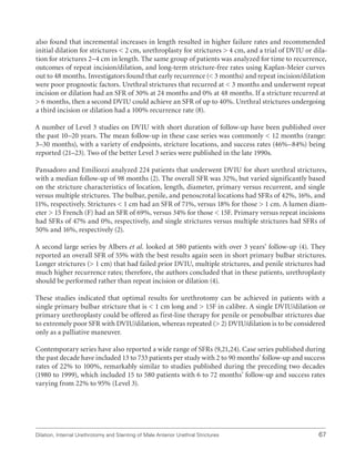 Dilation, Internal Urethrotomy and Stenting of Male Anterior Urethral Strictures 67
also found that incremental increases in length resulted in higher failure rates and recommended
initial dilation for strictures  2 cm, urethroplasty for strictures  4 cm, and a trial of DVIU or dila-
tion for strictures 2–4 cm in length. The same group of patients was analyzed for time to recurrence,
outcomes of repeat incision/dilation, and long-term stricture-free rates using Kaplan-Meier curves
out to 48 months. Investigators found that early recurrence ( 3 months) and repeat incision/dilation
were poor prognostic factors. Urethral strictures that recurred at  3 months and underwent repeat
incision or dilation had an SFR of 30% at 24 months and 0% at 48 months. If a stricture recurred at
 6 months, then a second DVIU could achieve an SFR of up to 40%. Urethral strictures undergoing
a third incision or dilation had a 100% recurrence rate (8).
A number of Level 3 studies on DVIU with short duration of follow-up have been published over
the past 10–20 years. The mean follow-up in these case series was commonly  12 months (range:
3–30 months), with a variety of endpoints, stricture locations, and success rates (46%–84%) being
reported (21–23). Two of the better Level 3 series were published in the late 1990s.
Pansadoro and Emiliozzi analyzed 224 patients that underwent DVIU for short urethral strictures,
with a median follow-up of 98 months (2). The overall SFR was 32%, but varied significantly based
on the stricture characteristics of location, length, diameter, primary versus recurrent, and single
versus multiple strictures. The bulbar, penile, and penoscrotal locations had SFRs of 42%, 16%, and
11%, respectively. Strictures  1 cm had an SFR of 71%, versus 18% for those  1 cm. A lumen diam-
eter  15 French (F) had an SFR of 69%, versus 34% for those  15F. Primary versus repeat incisions
had SFRs of 47% and 0%, respectively, and single strictures versus multiple strictures had SFRs of
50% and 16%, respectively (2).
A second large series by Albers et al. looked at 580 patients with over 3 years’ follow-up (4). They
reported an overall SFR of 55% with the best results again seen in short primary bulbar strictures.
Longer strictures ( 1 cm) that had failed prior DVIU, multiple strictures, and penile strictures had
much higher recurrence rates; therefore, the authors concluded that in these patients, urethroplasty
should be performed rather than repeat incision or dilation (4).
These studies indicated that optimal results for urethrotomy can be achieved in patients with a
single primary bulbar stricture that is  1 cm long and  15F in calibre. A single DVIU/dilation or
primary urethroplasty could be offered as first-line therapy for penile or penobulbar strictures due
to extremely poor SFR with DVIU/dilation, whereas repeated ( 2) DVIU/dilation is to be considered
only as a palliative maneuver.
Contemporary series have also reported a wide range of SFRs (9,21,24). Case series published during
the past decade have included 13 to 733 patients per study with 2 to 90 months’ follow-up and success
rates of 22% to 100%, remarkably similar to studies published during the preceding two decades
(1980 to 1999), which included 15 to 580 patients with 6 to 72 months’ follow-up and success rates
varying from 22% to 95% (Level 3).
 