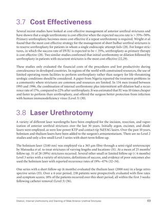 Dilation, Internal Urethrotomy and Stenting of Male Anterior Urethral Strictures 69
3.7 Cost Effectiveness
Several recent studies have looked at cost-effective management of anterior urethral strictures and
have shown that a single urethrotomy is cost effective when the expected success rate is  35%–50%.
Primary urethroplasty becomes more cost effective if a repeat urethrotomy is required. Wright et al.
found that the most cost-effective strategy for the management of short bulbar urethral strictures is
to reserve urethroplasty for patients in whom a single endoscopic attempt fails (28). For longer stric-
tures, in which the success rate of DVIU is expected to be  35%, urethroplasty as primary therapy
is cost effective (28). Two similar studies confirmed that initial urethrotomy or dilation followed by
urethroplasty in patients with recurrent strictures is the most cost effective (22,29).
These studies only evaluated the financial costs of the procedures and lost productivity during
convalescence in developed countries. In regions of the world with constrained resources, the use of
limited operating room facilities to perform urethroplasty rather than surgery for life-threatening
urologic conditions should be considered. A paper from Nigeria reported the treatment problems in
a community where strictures are common and resources are limited. In 134 men treated between
1993 and 1996, the combination of internal urethrotomy plus intermittent self-dilation had a recur-
rence rate of 17%, compared to 22% after urethroplasty. It was estimated that IU was 10 times cheaper
and faster to perform than urethroplasty, and offered the surgeon better protection from infection
with human immunodeficiency virus (Level 3) (30).
3.8 Laser Urethrotomy
A variety of different laser wavelengths have been employed for the incision, resection, and vapor-
ization of anterior urethral strictures over the last 30 years. Initially argon, excimer, and diode
lasers were employed, as were low-power KTP and contact-tip Nd:YAG lasers. Over the past 10 years,
holmium and thulium lasers have been added to the surgeon’s armamentarium. There are no Level 2
studies and only a few small Level 3 series with short-term follow-up.
The holmium laser (2140 nm) was employed via a 365 μm fibre through a semi-rigid ureteroscope
by Matsuoka et al. to treat strictures of varying lengths and locations (31). At a mean of 25 months’
follow-up, 11 of 28 (39%) strictures recurred. Several other small or limited follow-up ( 6 months)
Level 3 series with a variety of strictures, definitions of success, and evidence of poor outcomes also
used the holmium laser with reported recurrence rates of 19%–47% (32–34).
One series with a short follow-up (6 months) evaluated the thulium laser (2000 nm) in a large retro-
spective series (35). Over a 4-year period, 238 patients were prospectively evaluated with flow rates
and symptom scores; 18% of the patients recurred over this short period, all within the first 3 weeks
following catheter removal (Level 3) (36).
 