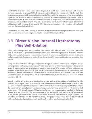 International Consultation on Urethral Strictures
70
The Nd:YAG laser (1064 nm) was used by Dogra et al. in 65 men and 10 children with oblitera-
tive post-traumatic strictures (37,38). It was also used for 21 anterior strictures by Gürdal et al. The
strictures were treated with an initial incision at 12 o’clock with the remainder of the stricture being
vaporized. At 24 months, 48% of strictures had recurred, with a steadily decreasing success rate at 6
and 12 months (39). Kamal et al. described the treatment of 22 patients, 14 of whom were previously
untreated, with a diode laser (805 nm). At a mean follow-up of 26.7 months (range: 9–39 months),
3/14 patients with primary strictures and 7/8 with recurrent strictures after previous internal cold-
knife urethrotomy had failed (40).
The addition of lasers with a variety of different energy sources has not improved success rates, yet
adds considerable cost with no proven benefit over cold-knife urethrotomy.
3.9 
Direct Vision Internal Urethrotomy
Plus Self-Dilation
Historically, many patients were placed on intermittent self-catheterization (ISC) after DVIU/dila-
tion–in an attempt to prevent stricture recurrence. It is a traumatic procedure that some patients
find painful, unpleasant, and burdensome, with risk of false passage, infection, abscess formation,
and progression of the extent of urethral scarring potentially compromising future reconstruction
(41,42).
Culty and Boccon-Gibod retrospectively found that prior urethral dilation was a negative predic-
tor for patients undergoing membranous/bulbar anastomotic urethroplasty. Patients without prior
urethral manipulation had a satisfactory result of more than 90%, versus ~60% in patients with
previous surgical treatment (43). Several studies have evaluated a combination of urethrotomy and
dilation (22,44–46). The contribution of dilation or clean intermittent self-catheterization (CISC) to
failure rates could not be separated out in several of the series, but it was noted to add to the cost of
treatment (22,46).
A small Level 2 study by Tunc et al. randomized 37 men with recurrent strictures to either serial dila-
tion (n = 19) or repeat DVIU as required (n = 18) and followed them for a median of 30 months (46).
At 1 year, two patients (10.5%) with serial dilation had stricture recurrence compared to 10 (55.6%) in
the conservatively treated group. Lauritzen et al. evaluated a retrospective series of 217 men who had
urethrotomy (47). A small subset of 55 patients, who were not randomized or matched to the larger
cohort, were placed on ISC. The recurrence rate of 9% was significantly less in the ISC group than
in the non-ISC group (31%) with mean follow-up of 29 months and 23 months, respectively (47). In
order to demonstrate a benefit over DVIU alone, a prospective study would need to be carried out
with matched patient populations and equal length of follow-up after stopping the ISC.
 
