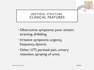 11/08/2025
Professor Bhavani Rao
URETHRAL STRICTURE
CLINICAL FEATURES
• Obstructive symptoms: poor stream,
straining, dribbling.
• Irritative symptoms: urgency,
frequency, dysuria.
• Other: UTI, perineal pain, urinary
retention, spraying of urine.
 