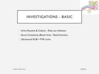11/08/2025
Professor Bhavani Rao
INVESTIGATIONS - BASIC
• Urine Routine & Culture - Rule out infection.
• Serum Creatinine, Blood Urea - Renal function.
• Ultrasound KUB + PVR urine.
 
