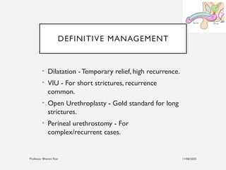 11/08/2025
Professor Bhavani Rao
DEFINITIVE MANAGEMENT
• Dilatation - Temporary relief, high recurrence.
• VIU - For short strictures, recurrence
common.
• Open Urethroplasty - Gold standard for long
strictures.
• Perineal urethrostomy - For
complex/recurrent cases.
 