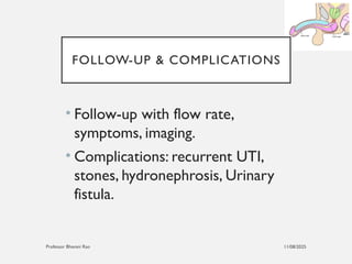 11/08/2025
Professor Bhavani Rao
FOLLOW-UP & COMPLICATIONS
• Follow-up with flow rate,
symptoms, imaging.
• Complications: recurrent UTI,
stones, hydronephrosis, Urinary
fistula.
 