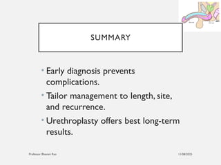 11/08/2025
Professor Bhavani Rao
SUMMARY
• Early diagnosis prevents
complications.
• Tailor management to length, site,
and recurrence.
• Urethroplasty offers best long-term
results.
 