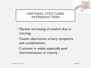 11/08/2025
Professor Bhavani Rao
URETHRAL STRICTURES
INTRODUCTION
• Fibrotic narrowing of urethra due to
scarring.
• Causes obstructive urinary symptoms
and complications.
• Common in males, especially post
instrumentation or trauma.
 